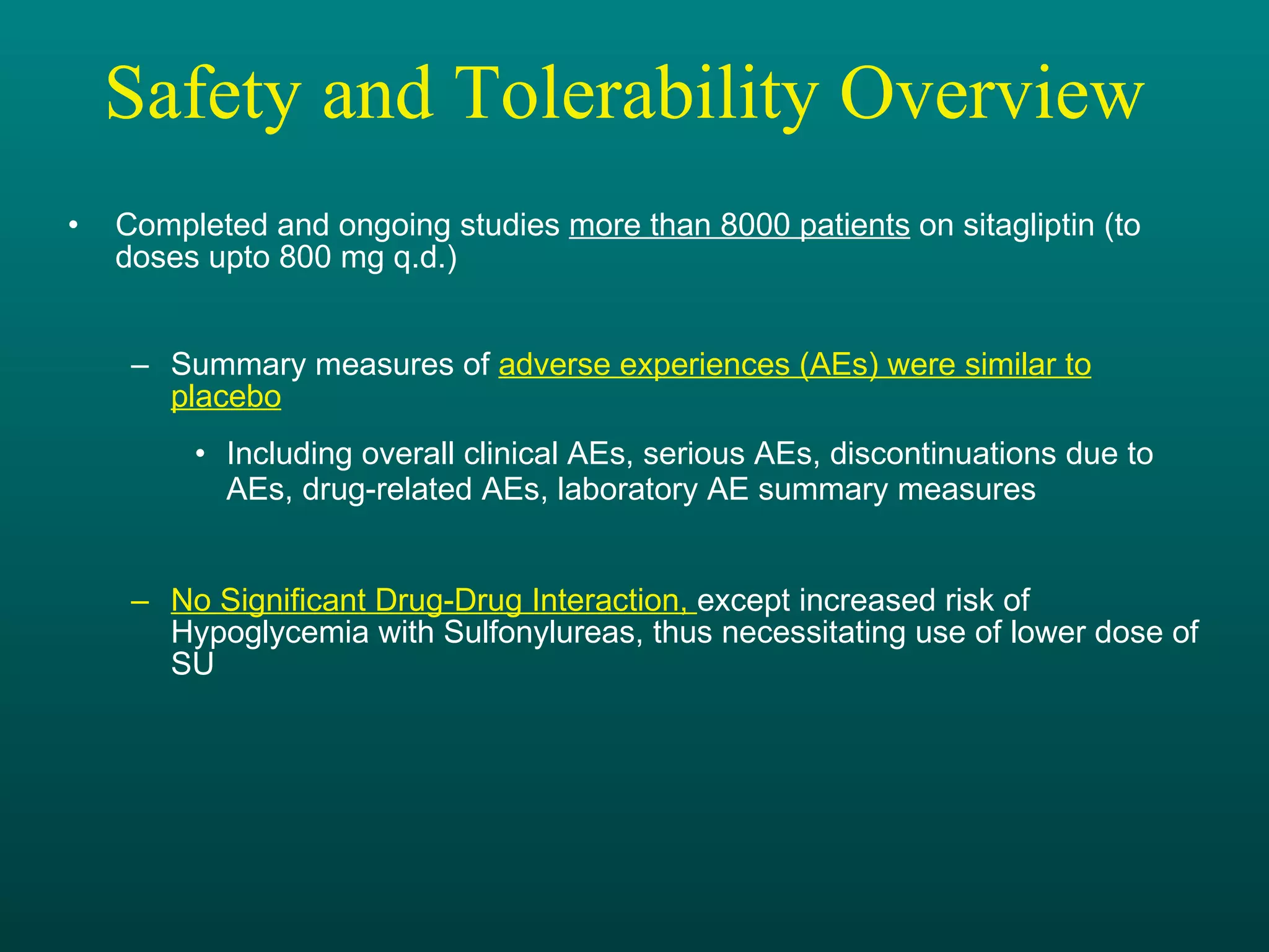Safety and Tolerability Overview  Completed and ongoing studies  more than 8000 patients  on sitagliptin (to doses upto 800 mg q.d.) Summary measures of  adverse experiences (AEs) were similar to placebo Including overall clinical AEs, serious AEs, discontinuations due to  AEs, drug-related AEs, laboratory AE summary measures No Significant Drug-Drug Interaction,  except increased risk of Hypoglycemia with Sulfonylureas, thus necessitating use of lower dose of SU 