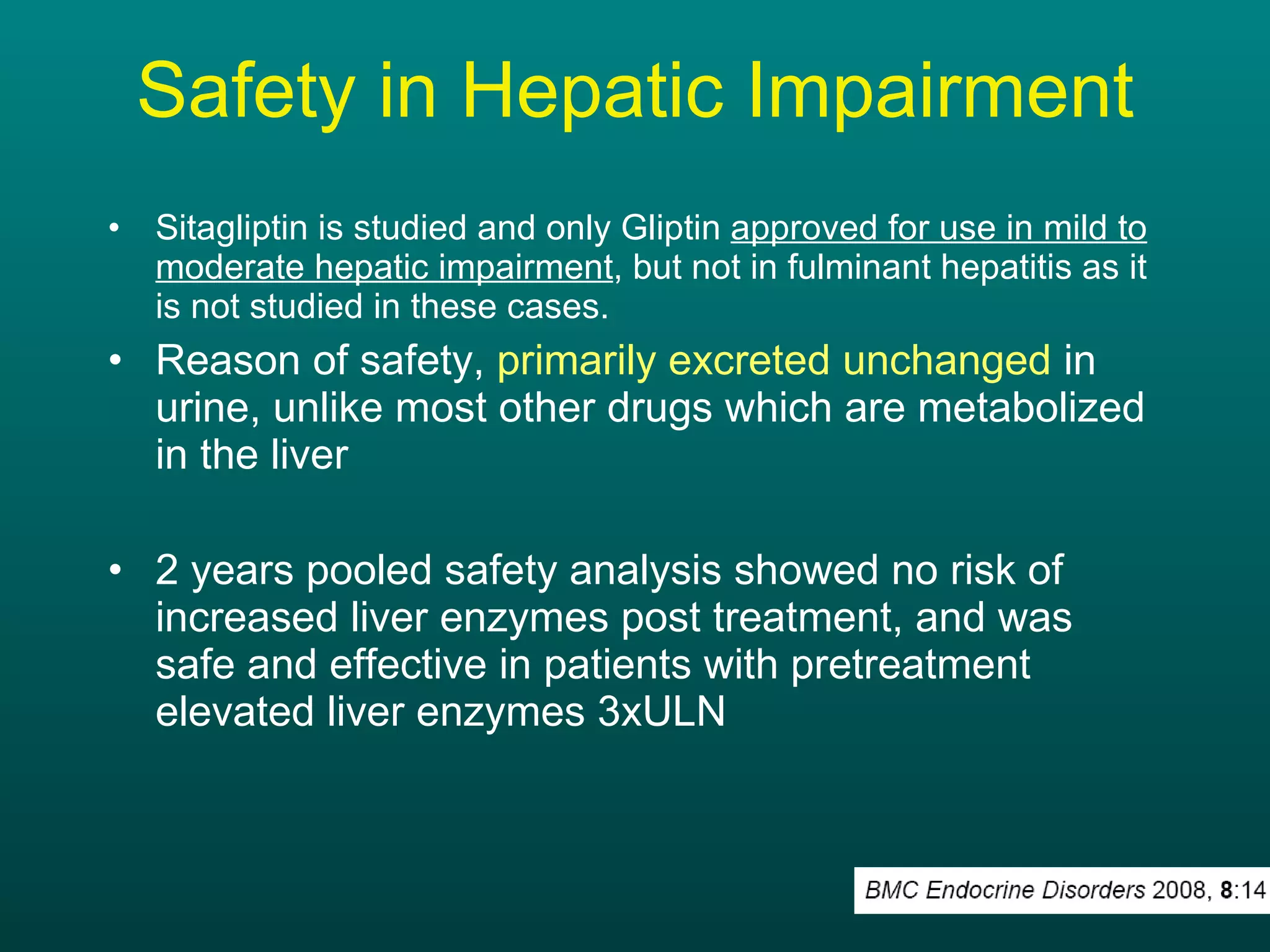 Safety in Hepatic Impairment Sitagliptin is studied and only Gliptin  approved for use in mild to moderate hepatic impairment , but not in fulminant hepatitis as it is not studied in these cases. Reason of safety,  primarily excreted unchanged  in urine, unlike most other drugs which are metabolized in the liver 2 years pooled safety analysis showed no risk of increased liver enzymes post treatment, and was safe and effective in patients with pretreatment elevated liver enzymes 3xULN 