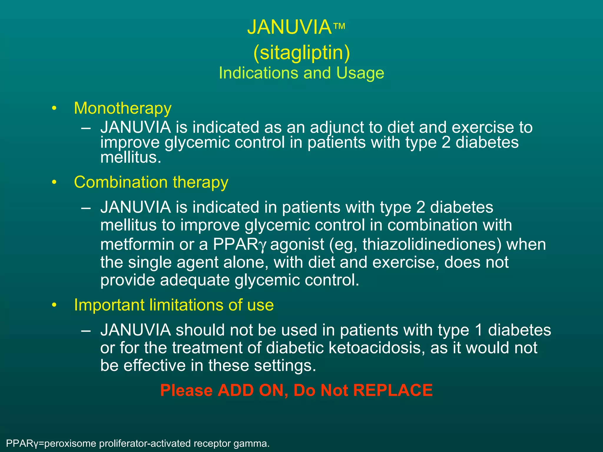 JANUVIA ™   (sitagliptin) Indications and Usage Monotherapy JANUVIA is indicated as an adjunct to diet and exercise to improve glycemic control in patients with type 2 diabetes mellitus. Combination therapy JANUVIA is indicated in patients with type 2 diabetes mellitus to improve glycemic control in combination with metformin or a PPAR   agonist (eg, thiazolidinediones) when the single agent alone, with diet and exercise, does not provide adequate glycemic control. Important limitations of use JANUVIA should not be used in patients with type 1 diabetes or for the treatment of diabetic ketoacidosis, as it would not be effective in these settings. Please ADD ON, Do Not REPLACE PPAR γ =peroxisome proliferator-activated receptor gamma. 