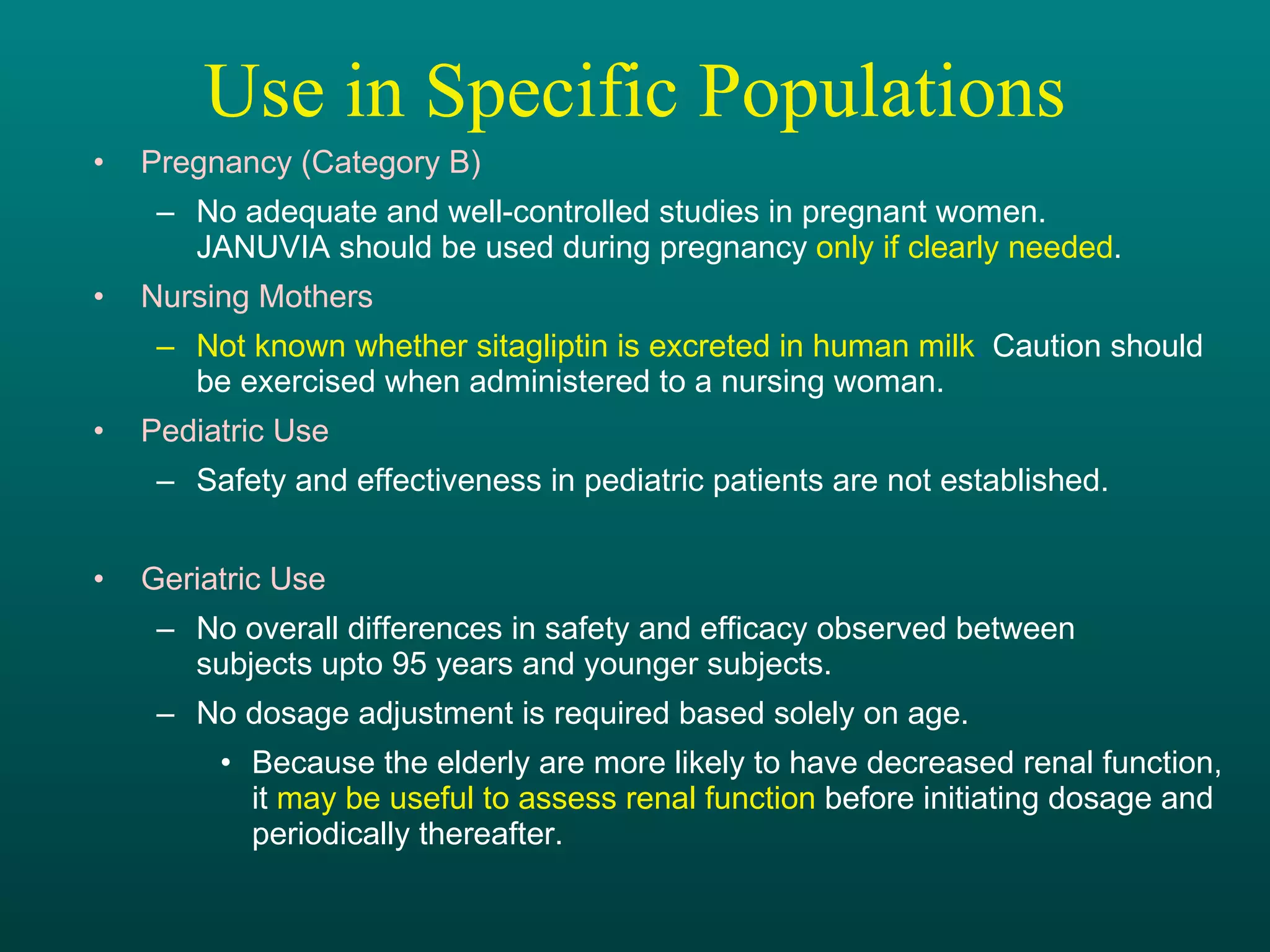Use in Specific Populations Pregnancy (Category B) No adequate and well-controlled studies in pregnant women.  JANUVIA should be used during pregnancy  only if clearly needed . Nursing Mothers Not known whether sitagliptin is excreted in human milk .  Caution should  be exercised when administered to a nursing woman. Pediatric Use Safety and effectiveness in pediatric patients are not established. Geriatric Use No overall differences in safety and efficacy observed between  subjects upto 95 years and younger subjects. No dosage adjustment is required based solely on age. Because the elderly are more likely to have decreased renal function,  it  may be useful to assess renal function  before initiating dosage and periodically thereafter. 