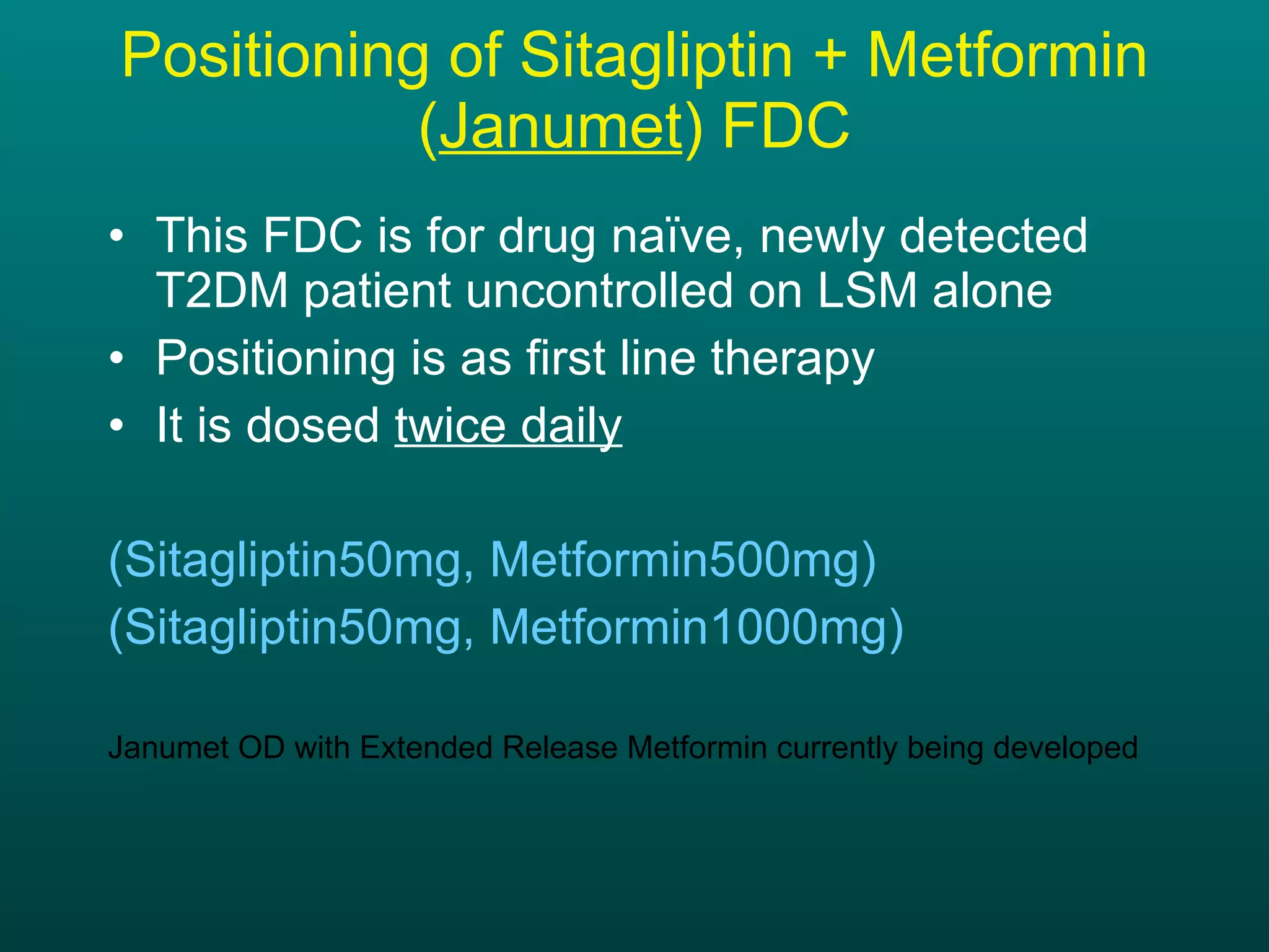 Positioning of Sitagliptin + Metformin ( Janumet ) FDC This FDC is for drug naïve, newly detected T2DM patient uncontrolled on LSM alone Positioning is as first line therapy It is dosed  twice daily (Sitagliptin50mg, Metformin500mg) (Sitagliptin50mg, Metformin1000mg) Janumet OD with Extended Release Metformin currently being developed 