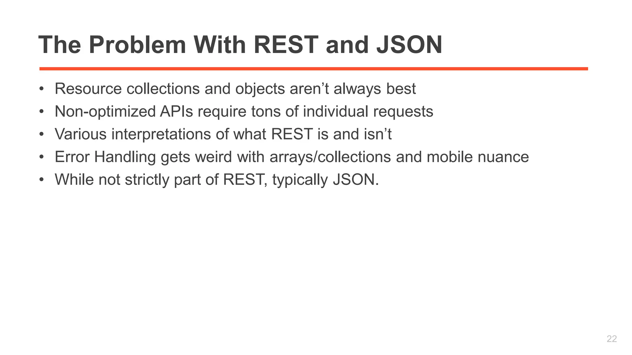 The Problem With REST and JSON 
• Resource collections and objects aren’t always best 
• Non-optimized APIs require tons of individual requests 
• Various interpretations of what REST is and isn’t 
• Error Handling gets weird with arrays/collections and mobile nuance 
• While not strictly part of REST, typically JSON. 
22 
 