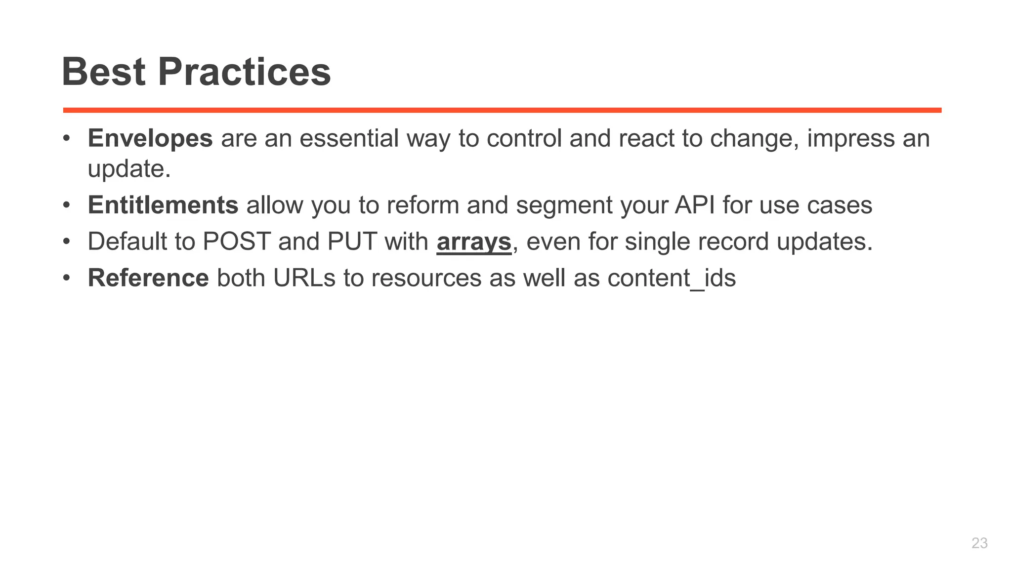 Best Practices 
• Envelopes are an essential way to control and react to change, impress an 
update. 
• Entitlements allow you to reform and segment your API for use cases 
• Default to POST and PUT with arrays, even for single record updates. 
• Reference both URLs to resources as well as content_ids 
23 
 