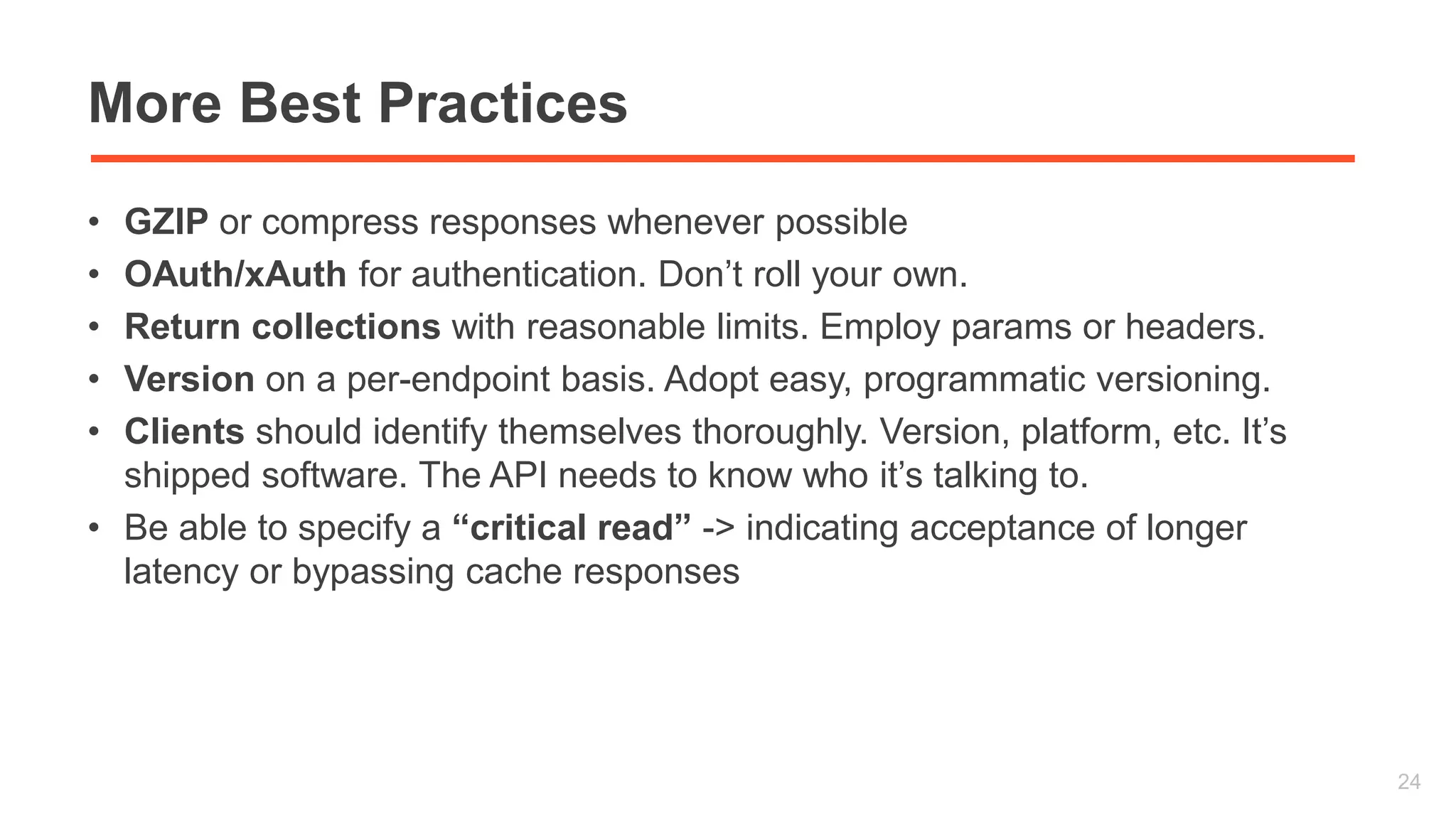 More Best Practices 
• GZIP or compress responses whenever possible 
• OAuth/xAuth for authentication. Don’t roll your own. 
• Return collections with reasonable limits. Employ params or headers. 
• Version on a per-endpoint basis. Adopt easy, programmatic versioning. 
• Clients should identify themselves thoroughly. Version, platform, etc. It’s 
shipped software. The API needs to know who it’s talking to. 
• Be able to specify a “critical read” -> indicating acceptance of longer 
latency or bypassing cache responses 
24 
 