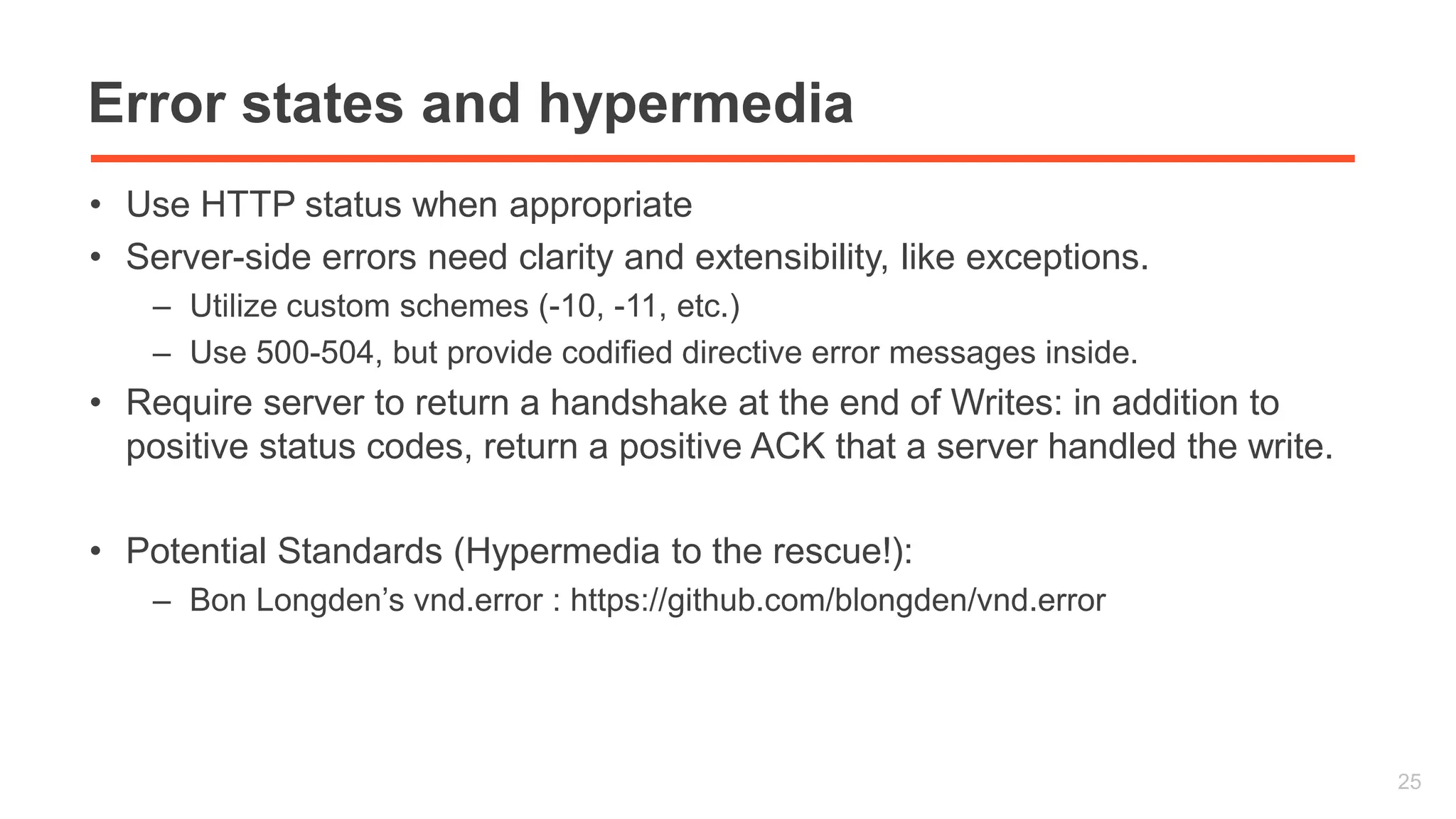 Error states and hypermedia 
• Use HTTP status when appropriate 
• Server-side errors need clarity and extensibility, like exceptions. 
– Utilize custom schemes (-10, -11, etc.) 
– Use 500-504, but provide codified directive error messages inside. 
• Require server to return a handshake at the end of Writes: in addition to 
positive status codes, return a positive ACK that a server handled the write. 
• Potential Standards (Hypermedia to the rescue!): 
– Bon Longden’s vnd.error : https://github.com/blongden/vnd.error 
25 
 