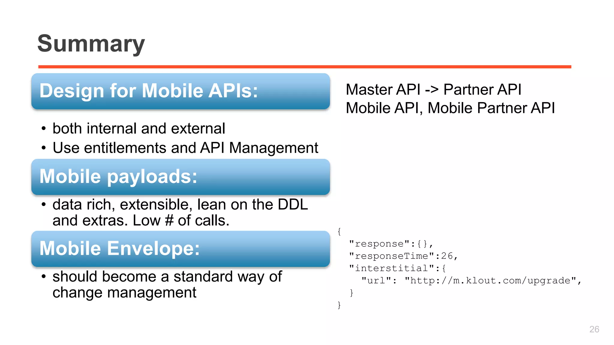 Summary 
Design for Mobile APIs: 
• both internal and external 
• Use entitlements and API Management 
Mobile payloads: 
• data rich, extensible, lean on the DDL 
and extras. Low # of calls. 
Mobile Envelope: 
• should become a standard way of 
change management 
26 
{ 
"response":{}, 
"responseTime":26, 
"interstitial":{ 
"url": "http://m.klout.com/upgrade", 
} 
} 
Master API -> Partner API 
Mobile API, Mobile Partner API 
 