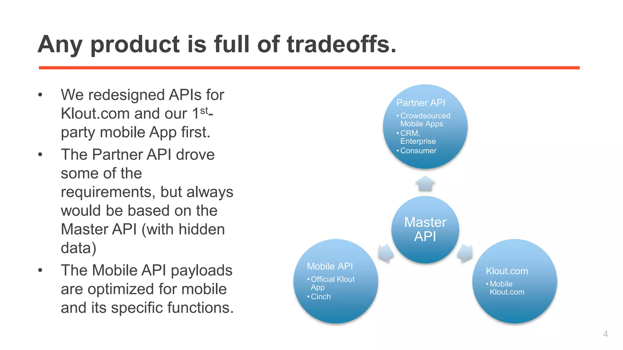 Any product is full of tradeoffs. 
• We redesigned APIs for 
Klout.com and our 1st-party 
mobile App first. 
• The Partner API drove 
some of the 
requirements, but always 
would be based on the 
Master API (with hidden 
data) 
• The Mobile API payloads 
are optimized for mobile 
and its specific functions. 
4 
Partner API 
• Crowdsourced 
Mobile Apps 
•CRM, 
Enterprise 
• Consumer 
Master 
API 
Klout.com 
•Mobile 
Klout.com 
Mobile API 
•Official Klout 
App 
• Cinch 
 