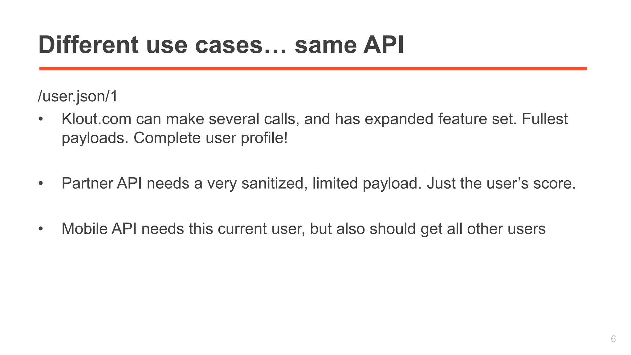 Different use cases… same API 
/user.json/1 
• Klout.com can make several calls, and has expanded feature set. Fullest 
payloads. Complete user profile! 
• Partner API needs a very sanitized, limited payload. Just the user’s score. 
• Mobile API needs this current user, but also should get all other users 
6 
 