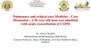 Pulmonary and critical care Medicine - Case
Discussion : A 56 year old man was admitted
with acute exacerbation of COPD
Dr. Atanu Chandra
MD(Medicine);DNB(Medicine);MRCP(UK)
Assistant Professor , Dept. of Medicine , R G Kar Medical College ,
Kolkata
APICON 2020
75th Annual Conference of
The Association of Physicians of India
Platinum Jubilee Conference
6th – 9th January, 2020, Agra
 