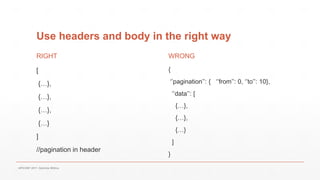 Use headers and body in the right way
RIGHT
[
{…},
{…},
{…},
{…}
]
//pagination in header
WRONG
{
‘’pagination’’: { ‘’from’’: 0, ‘’to’’: 10},
‘’data’’: [
{…},
{…},
{…}
]
}
APICONF 2017- Gabriele Mittica
 