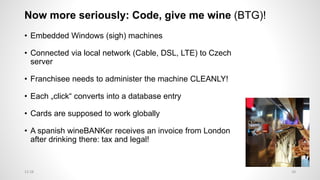 Now more seriously: Code, give me wine (BTG)!
• Embedded Windows (sigh) machines
• Connected via local network (Cable, DSL, LTE) to Czech
server
• Franchisee needs to administer the machine CLEANLY!
• Each „click“ converts into a database entry
• Cards are supposed to work globally
• A spanish wineBANKer receives an invoice from London
after drinking there: tax and legal!
2812:28
 