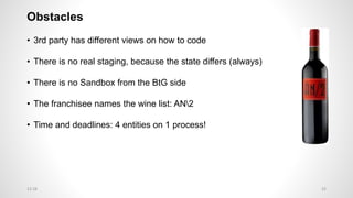 Obstacles
• 3rd party has different views on how to code
• There is no real staging, because the state differs (always)
• There is no Sandbox from the BtG side
• The franchisee names the wine list: AN2
• Time and deadlines: 4 entities on 1 process!
3212:28
 