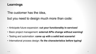 Learnings
The customer has the idea,
but you need to design much more than code:
• Anticipate future expansion: cut your functionality in services!
• Basic project management: external APIs change without warning!
• Testing and automation: come up with a solid test scenario!
• International process design: fix the characteristics before typing!
3512:28
 