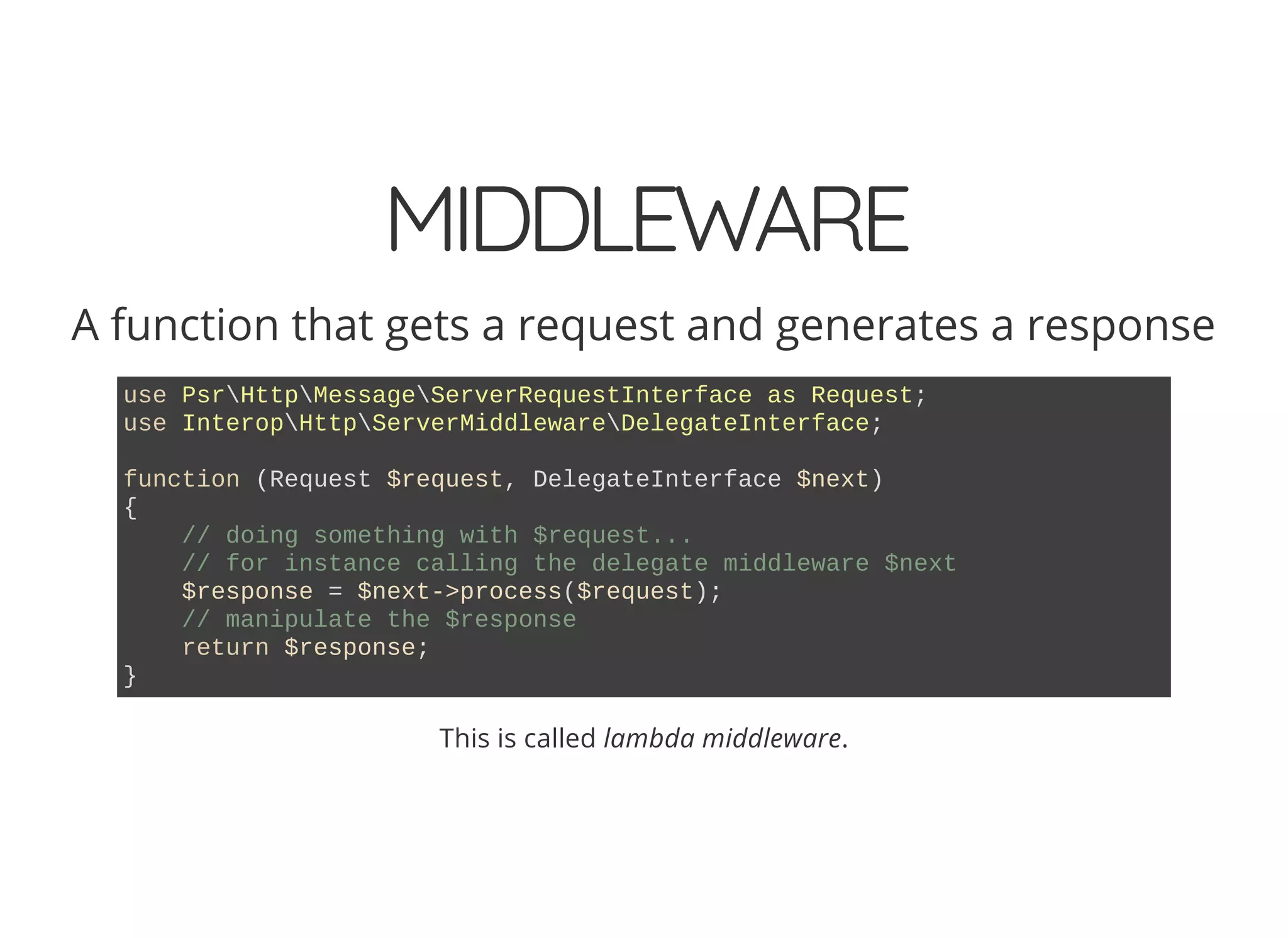 MIDDLEWARE A function that gets a request and generates a response use PsrHttpMessageServerRequestInterface as Request; use InteropHttpServerMiddlewareDelegateInterface; function (Request $request, DelegateInterface $next) { // doing something with $request... // for instance calling the delegate middleware $next $response = $next->process($request); // manipulate the $response return $response; } This is called lambda middleware. 