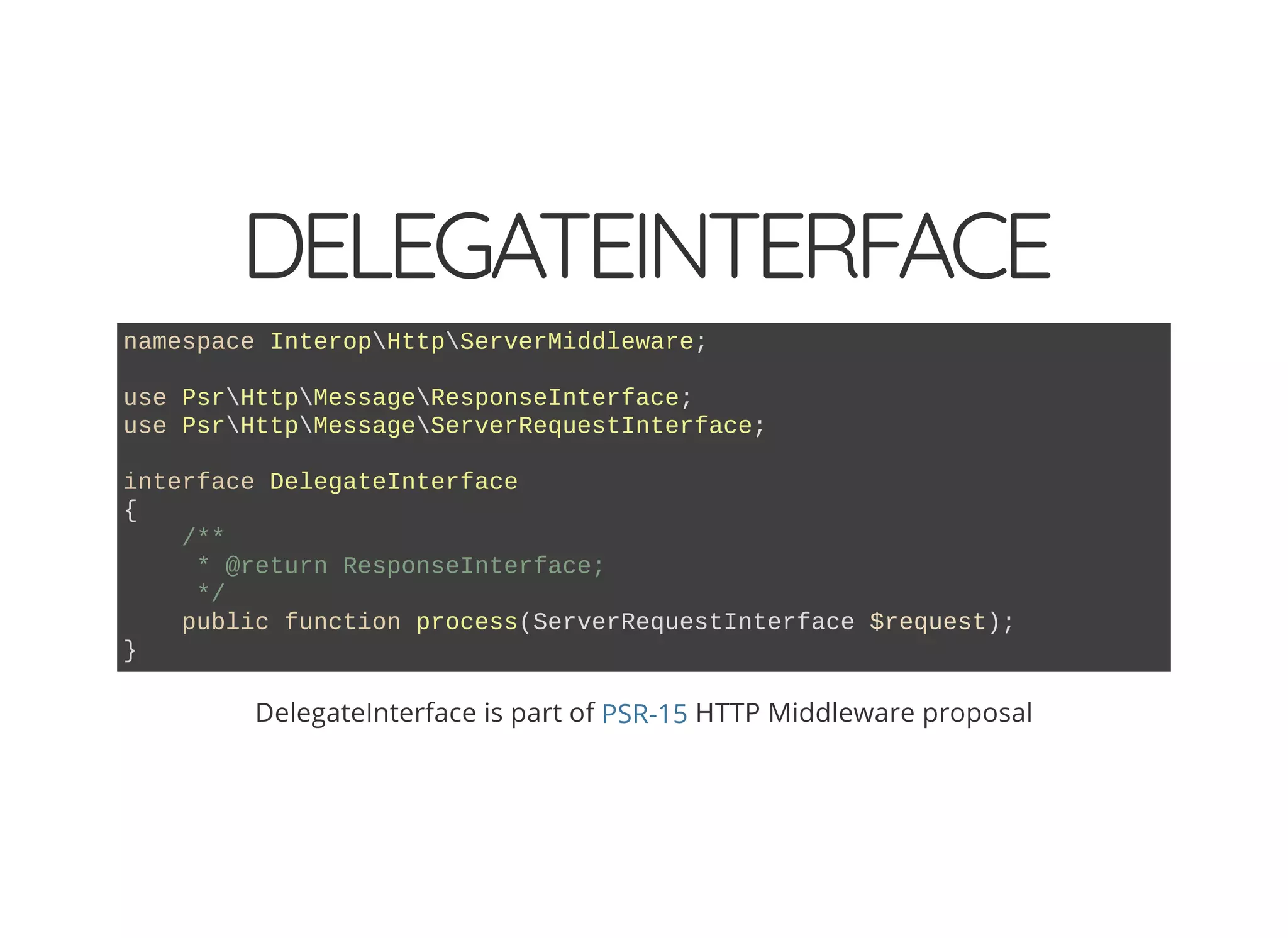 DELEGATEINTERFACE namespace InteropHttpServerMiddleware; use PsrHttpMessageResponseInterface; use PsrHttpMessageServerRequestInterface; interface DelegateInterface { /** * @return ResponseInterface; */ public function process(ServerRequestInterface $request); } DelegateInterface is part of HTTP Middleware proposalPSR-15 