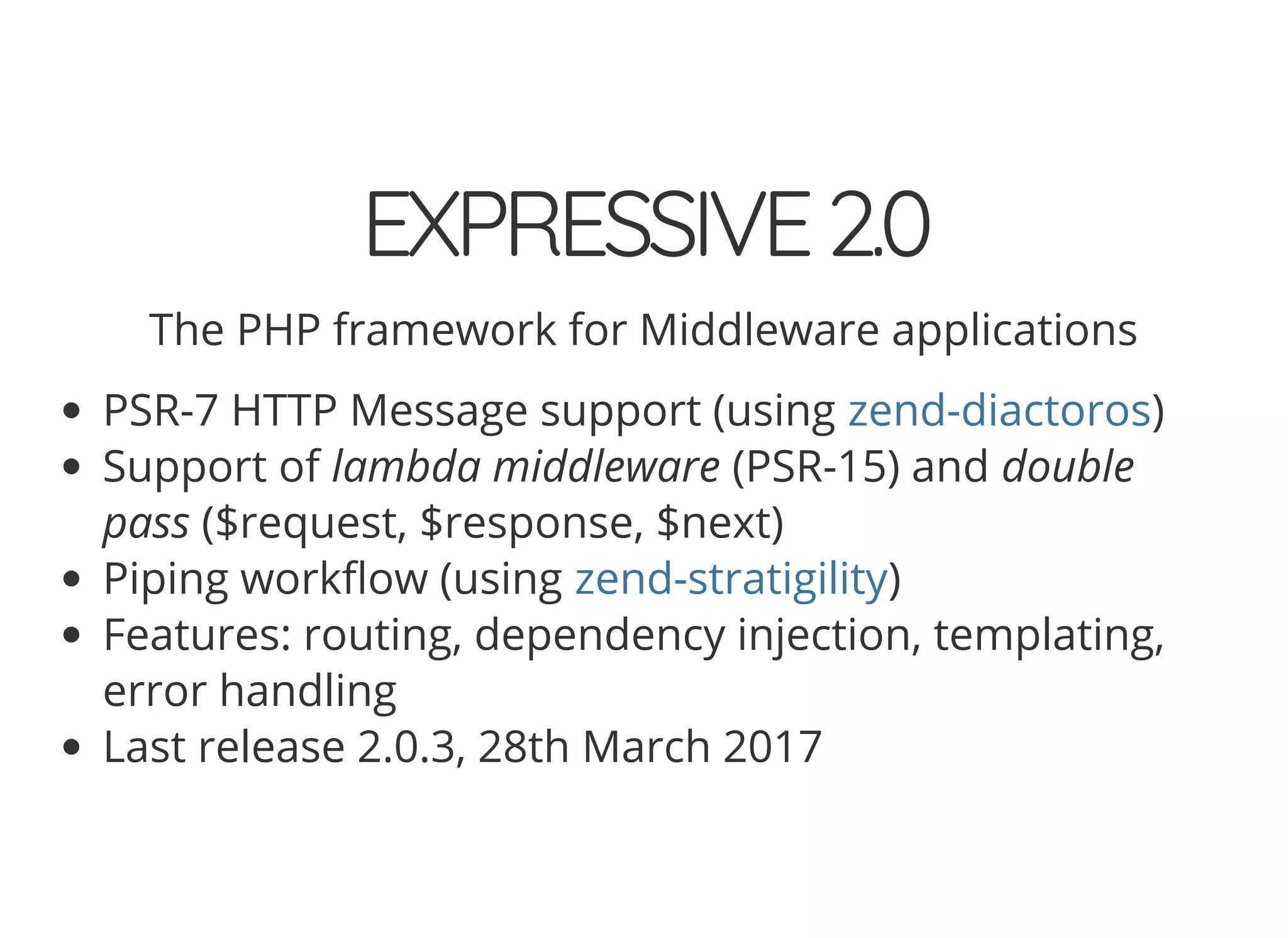 EXPRESSIVE2.0 The PHP framework for Middleware applications PSR-7 HTTP Message support (using ) Support of lambda middleware (PSR-15) and double pass ($request, $response, $next) Piping work ow (using ) Features: routing, dependency injection, templating, error handling Last release 2.0.3, 28th March 2017 zend-diactoros zend-stratigility 
