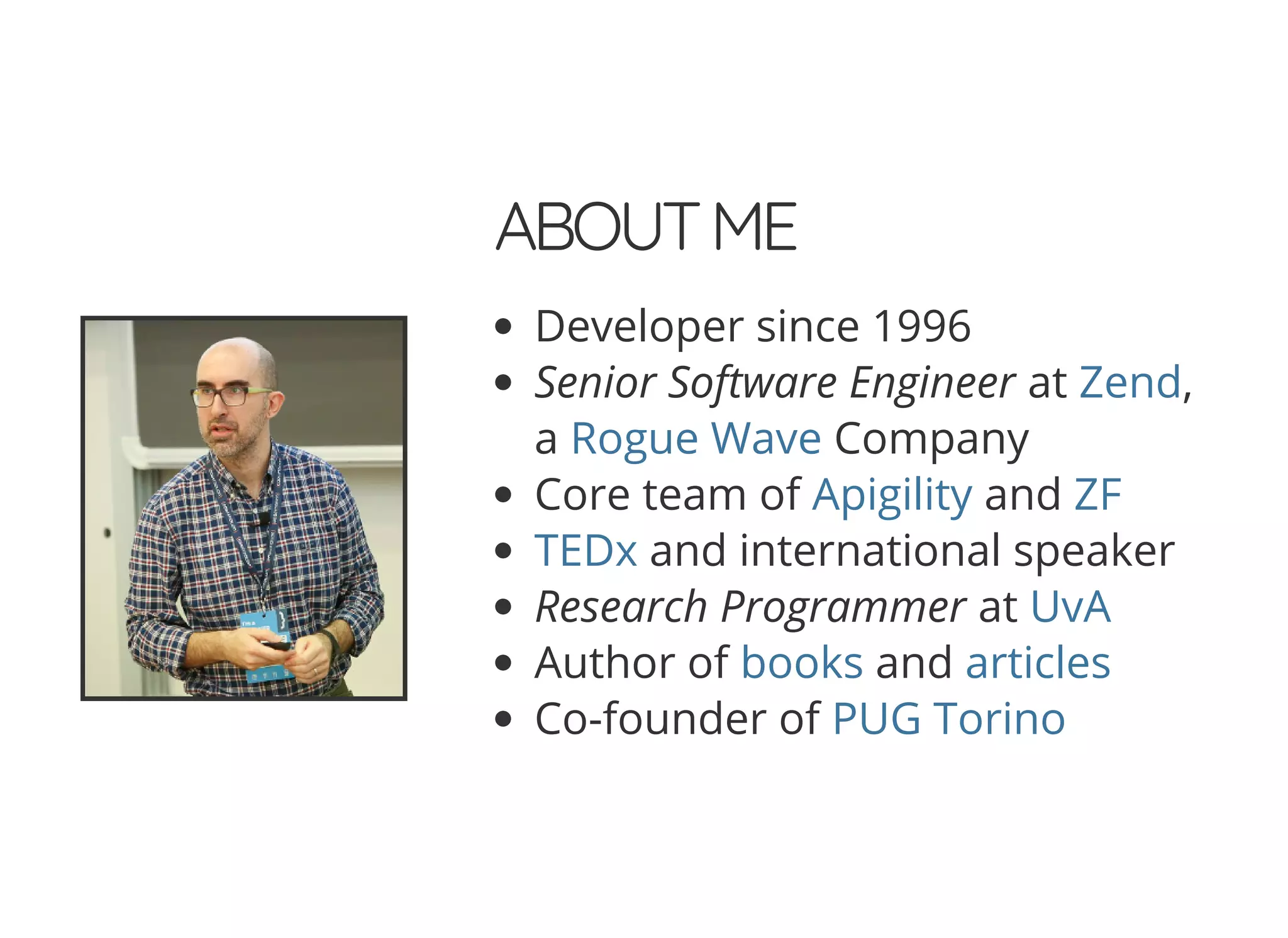 ABOUTME Developer since 1996 Senior Software Engineer at , a Company Core team of and and international speaker Research Programmer at Author of and Co-founder of Zend Rogue Wave Apigility ZF TEDx UvA books articles PUG Torino 