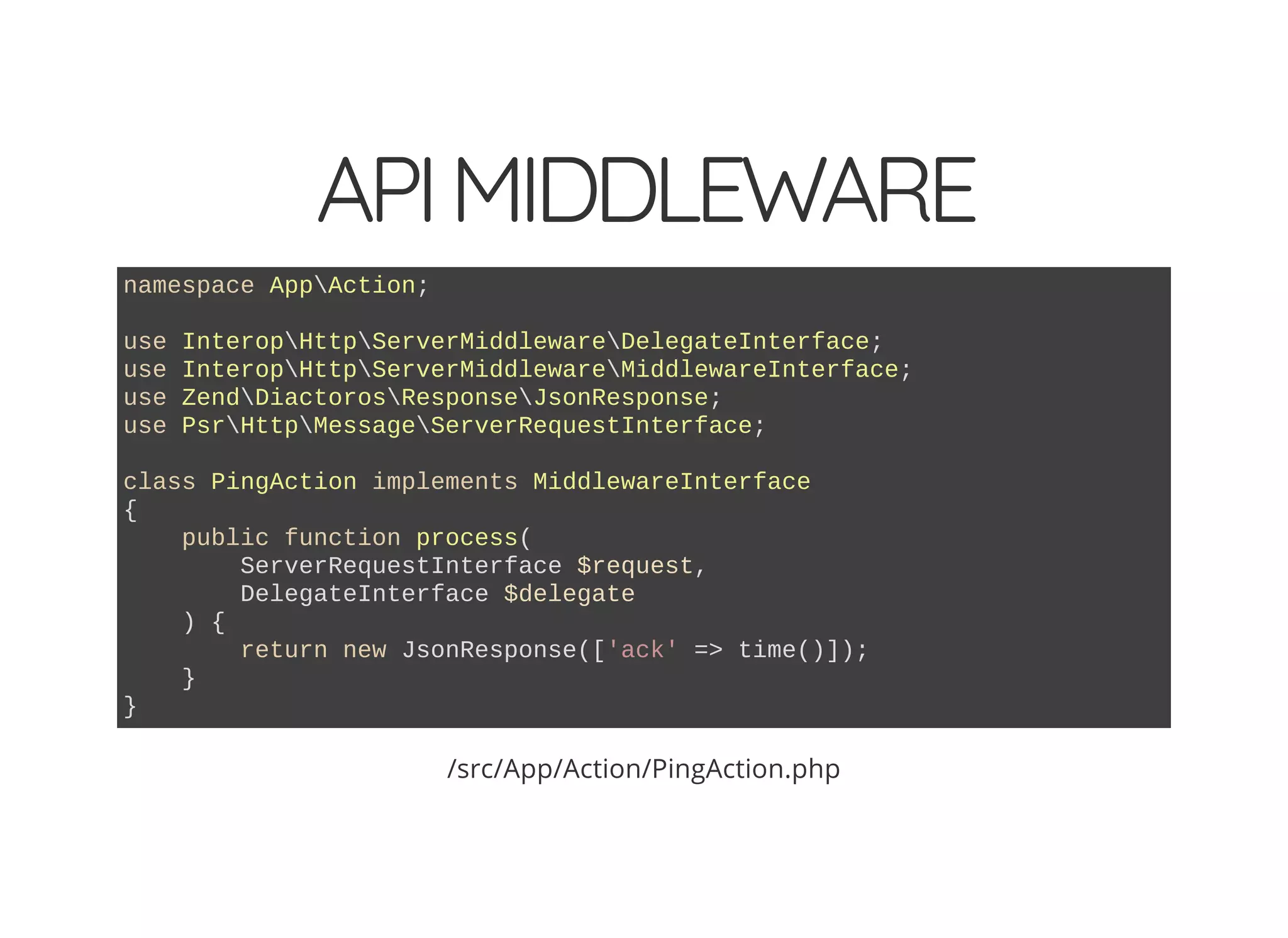 APIMIDDLEWARE namespace AppAction; use InteropHttpServerMiddlewareDelegateInterface; use InteropHttpServerMiddlewareMiddlewareInterface; use ZendDiactorosResponseJsonResponse; use PsrHttpMessageServerRequestInterface; class PingAction implements MiddlewareInterface { public function process( ServerRequestInterface $request, DelegateInterface $delegate ) { return new JsonResponse(['ack' => time()]); } } /src/App/Action/PingAction.php 