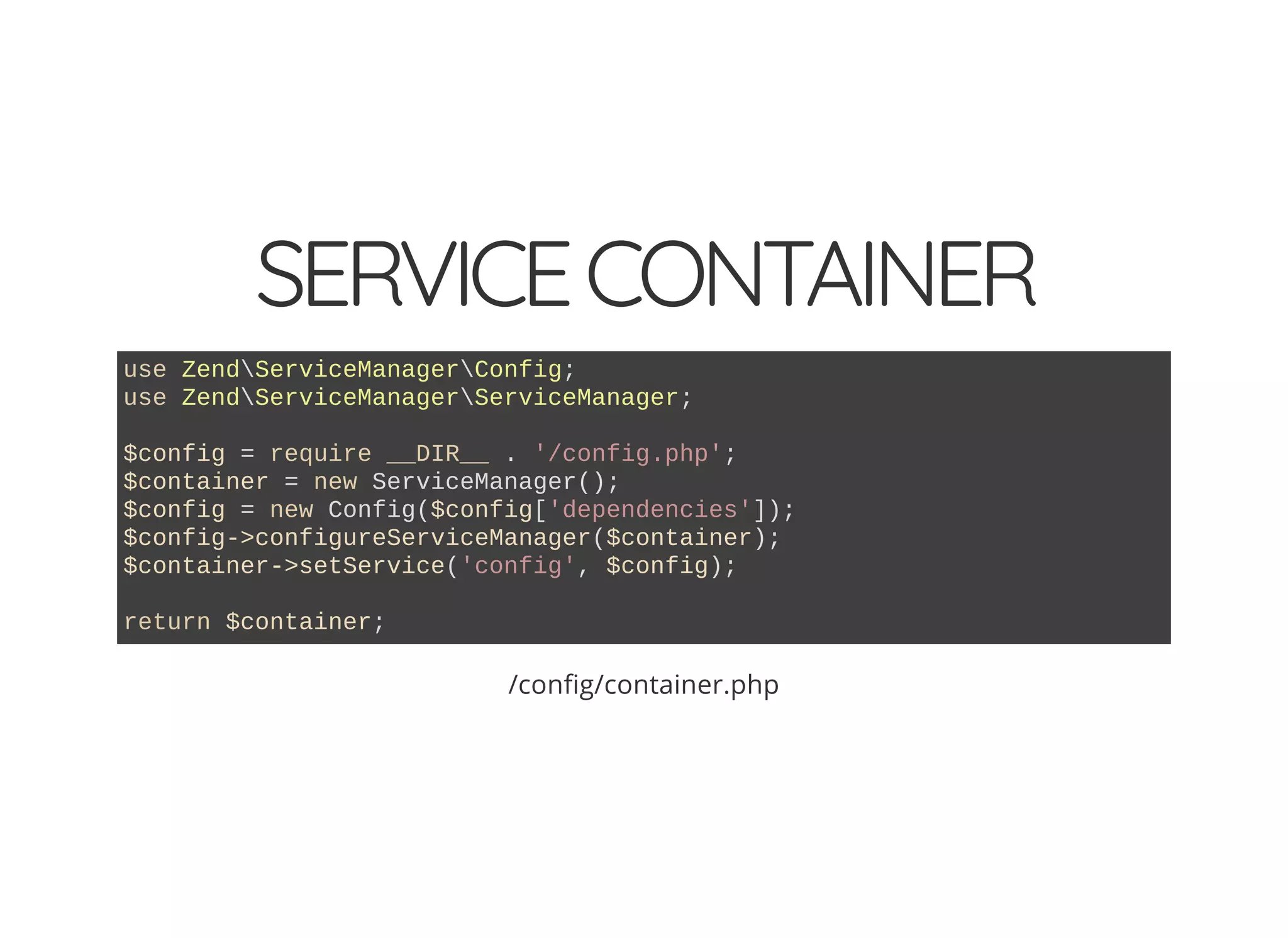 SERVICECONTAINER use ZendServiceManagerConfig; use ZendServiceManagerServiceManager; $config = require __DIR__ . '/config.php'; $container = new ServiceManager(); $config = new Config($config['dependencies']); $config->configureServiceManager($container); $container->setService('config', $config); return $container; /con g/container.php 