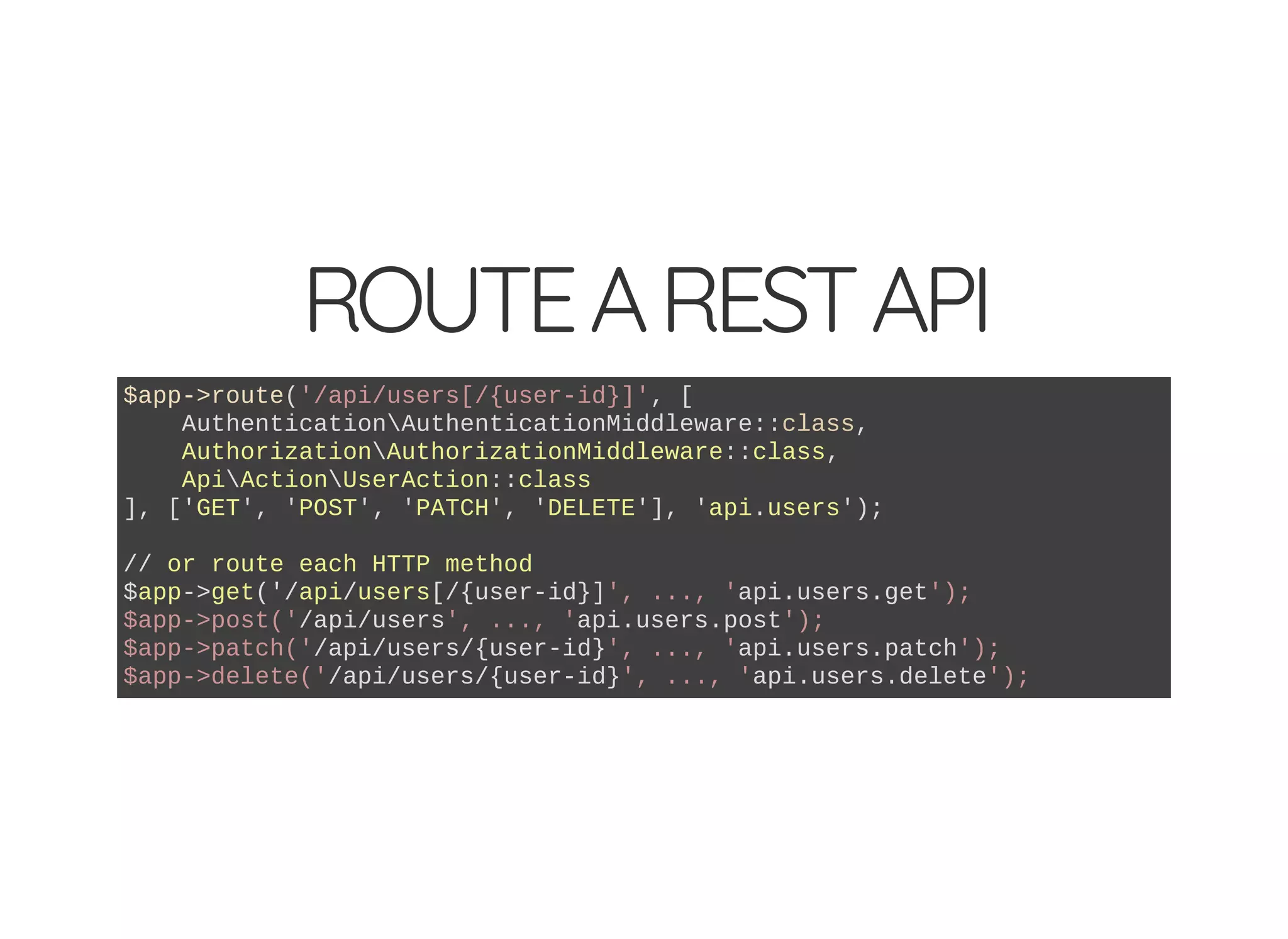 ROUTEARESTAPI $app->route('/api/users[/{user-id}]', [ AuthenticationAuthenticationMiddleware::class, AuthorizationAuthorizationMiddleware::class, ApiActionUserAction::class ], ['GET', 'POST', 'PATCH', 'DELETE'], 'api.users'); // or route each HTTP method $app->get('/api/users[/{user-id}]', ..., 'api.users.get'); $app->post('/api/users', ..., 'api.users.post'); $app->patch('/api/users/{user-id}', ..., 'api.users.patch'); $app->delete('/api/users/{user-id}', ..., 'api.users.delete'); 
