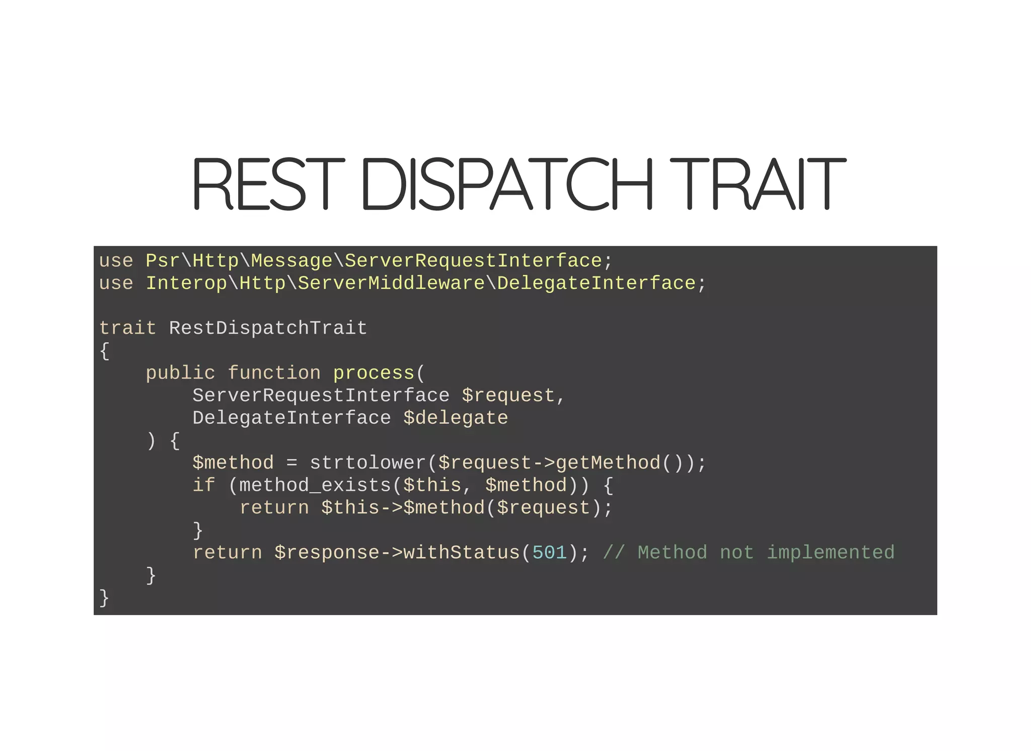 RESTDISPATCHTRAIT use PsrHttpMessageServerRequestInterface; use InteropHttpServerMiddlewareDelegateInterface; trait RestDispatchTrait { public function process( ServerRequestInterface $request, DelegateInterface $delegate ) { $method = strtolower($request->getMethod()); if (method_exists($this, $method)) { return $this->$method($request); } return $response->withStatus(501); // Method not implemented } } 
