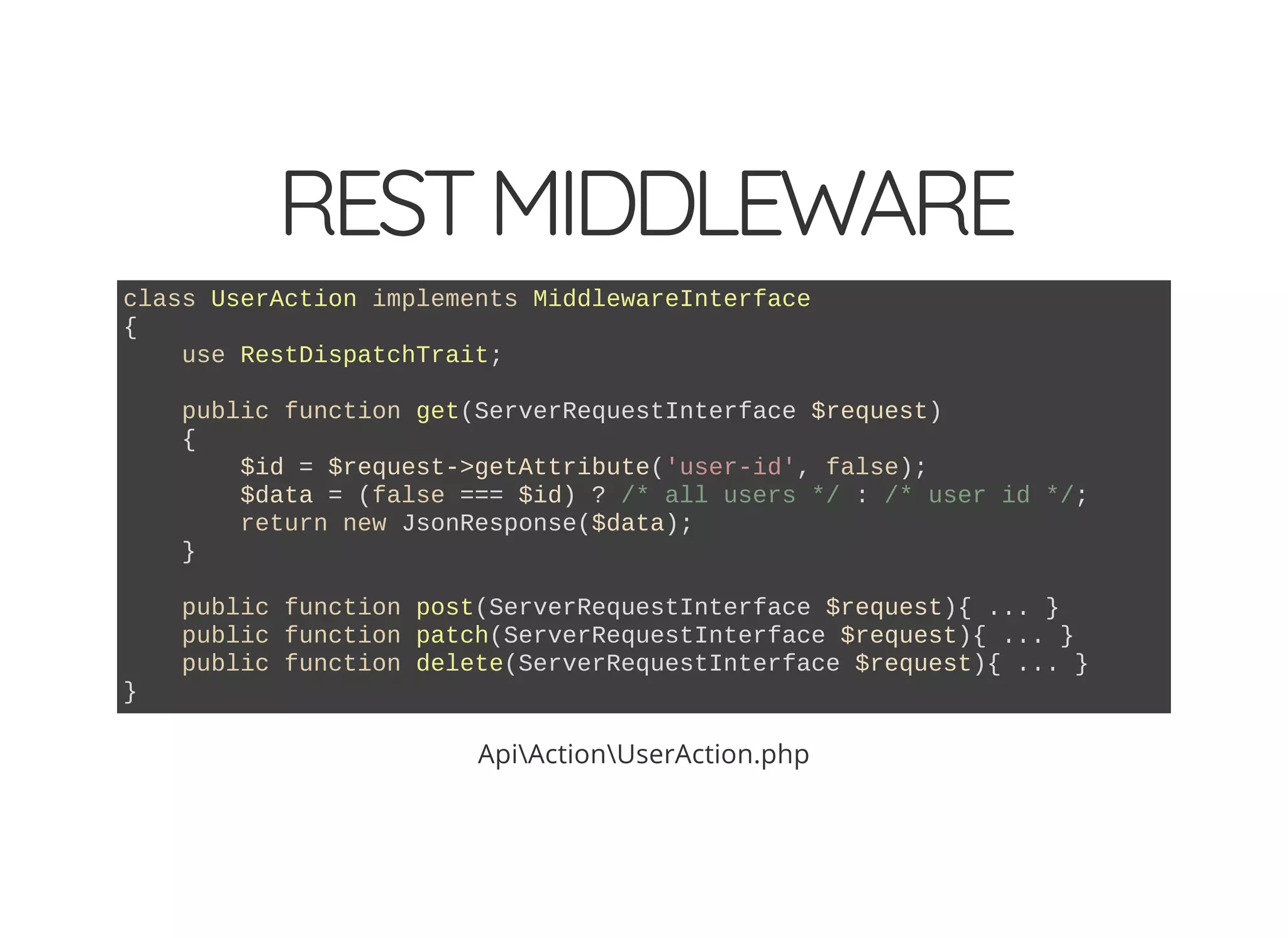 RESTMIDDLEWARE class UserAction implements MiddlewareInterface { use RestDispatchTrait; public function get(ServerRequestInterface $request) { $id = $request->getAttribute('user-id', false); $data = (false === $id) ? /* all users */ : /* user id */; return new JsonResponse($data); } public function post(ServerRequestInterface $request){ ... } public function patch(ServerRequestInterface $request){ ... } public function delete(ServerRequestInterface $request){ ... } } ApiActionUserAction.php 