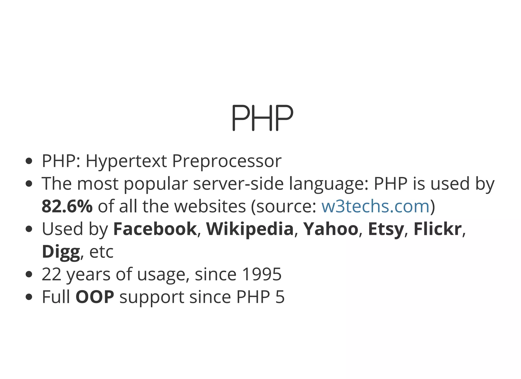 PHP PHP: Hypertext Preprocessor The most popular server-side language: PHP is used by 82.6% of all the websites (source: ) Used by Facebook, Wikipedia, Yahoo, Etsy, Flickr, Digg, etc 22 years of usage, since 1995 Full OOP support since PHP 5 w3techs.com 