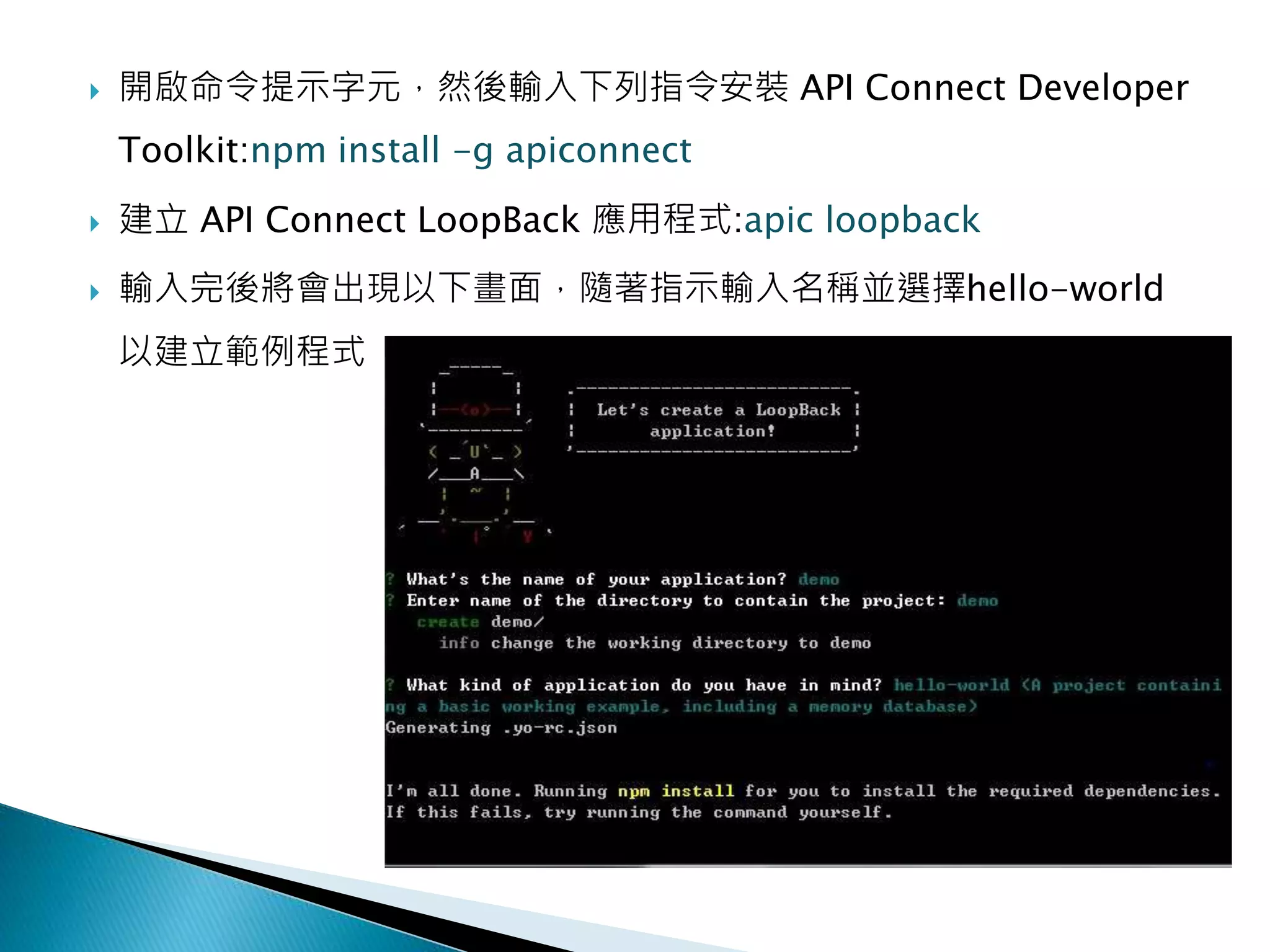  開啟命令提示字元，然後輸入下列指令安裝 API Connect Developer
Toolkit:npm install -g apiconnect
 建立 API Connect LoopBack 應用程式:apic loopback
 輸入完後將會出現以下畫面，隨著指示輸入名稱並選擇hello-world
以建立範例程式
 