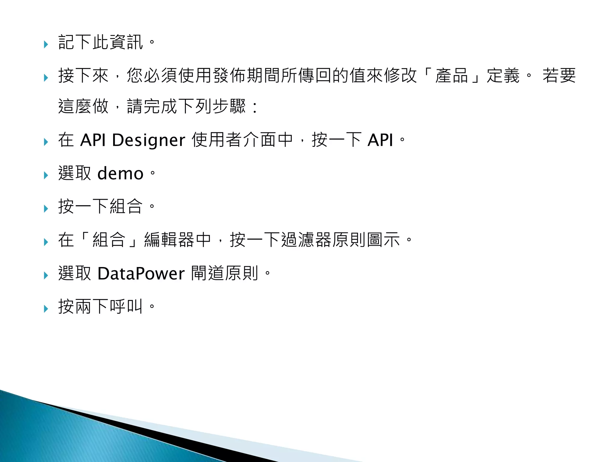 記下此資訊。
 接下來，您必須使用發佈期間所傳回的值來修改「產品」定義。 若要
這麼做，請完成下列步驟：
 在 API Designer 使用者介面中，按一下 API。
 選取 demo。
 按一下組合。
 在「組合」編輯器中，按一下過濾器原則圖示。
 選取 DataPower 閘道原則。
 按兩下呼叫。
 