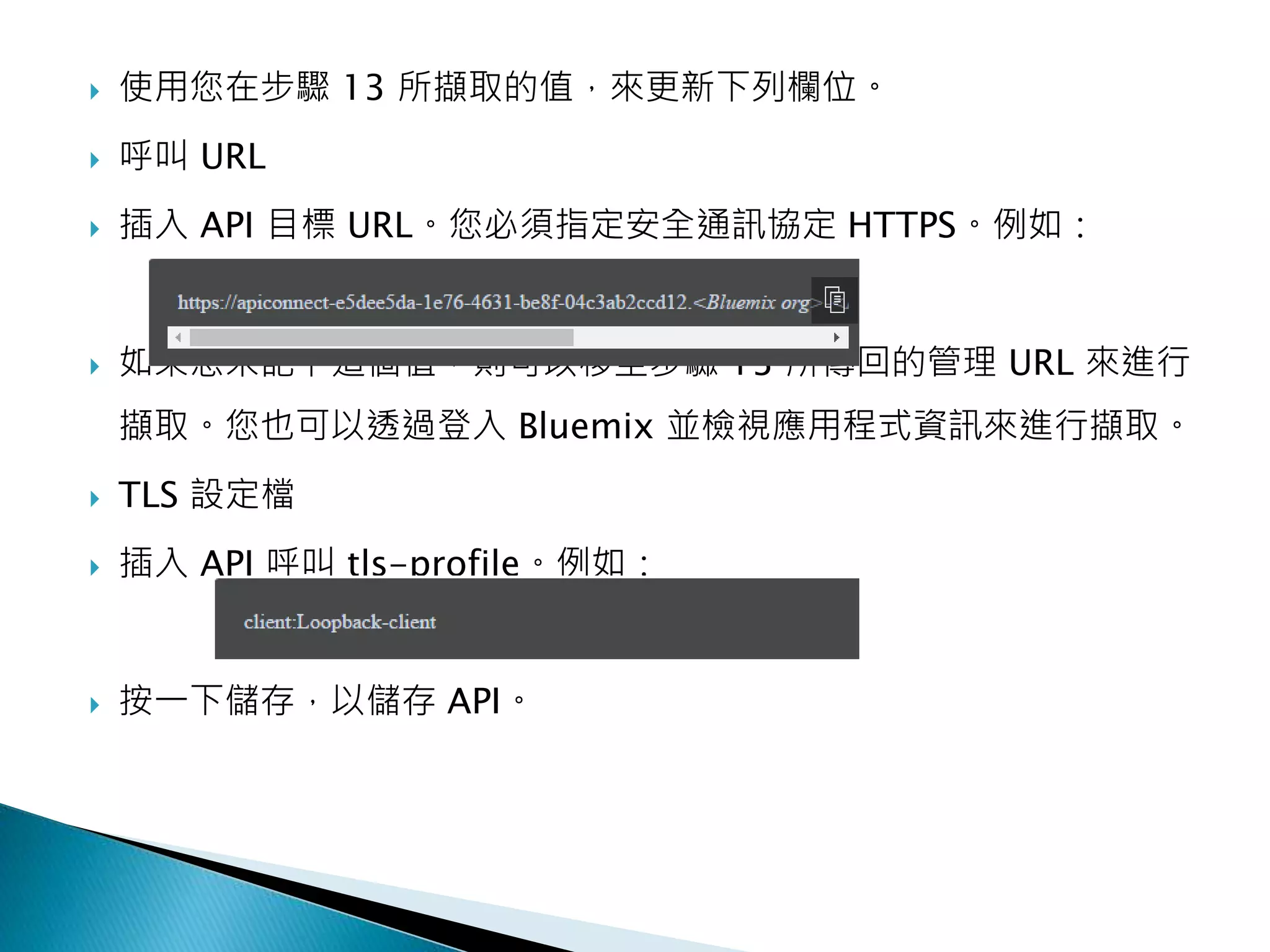  使用您在步驟 13 所擷取的值，來更新下列欄位。
 呼叫 URL
 插入 API 目標 URL。您必須指定安全通訊協定 HTTPS。例如：
 如果您未記下這個值，則可以移至步驟 13 所傳回的管理 URL 來進行
擷取。您也可以透過登入 Bluemix 並檢視應用程式資訊來進行擷取。
 TLS 設定檔
 插入 API 呼叫 tls-profile。例如：
 按一下儲存，以儲存 API。
 