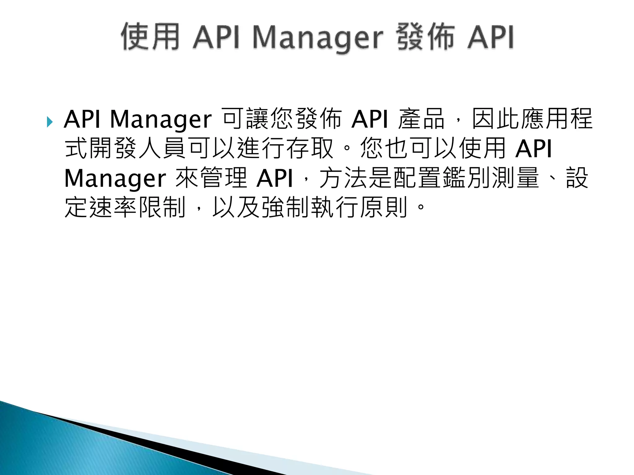  API Manager 可讓您發佈 API 產品，因此應用程
式開發人員可以進行存取。您也可以使用 API
Manager 來管理 API，方法是配置鑑別測量、設
定速率限制，以及強制執行原則。
 