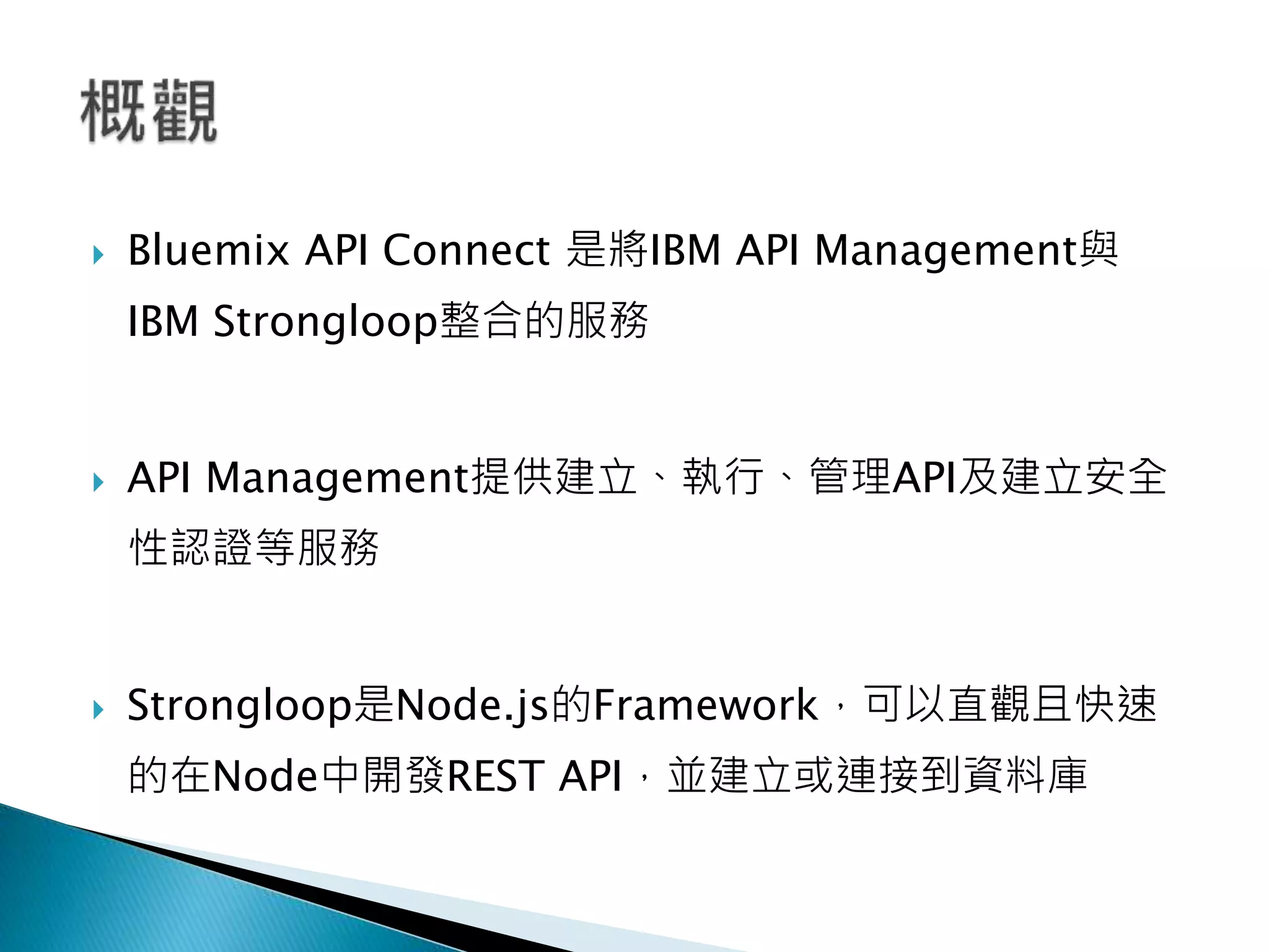  Bluemix API Connect 是將IBM API Management與
IBM Strongloop整合的服務
 API Management提供建立、執行、管理API及建立安全
性認證等服務
 Strongloop是Node.js的Framework，可以直觀且快速
的在Node中開發REST API，並建立或連接到資料庫
 