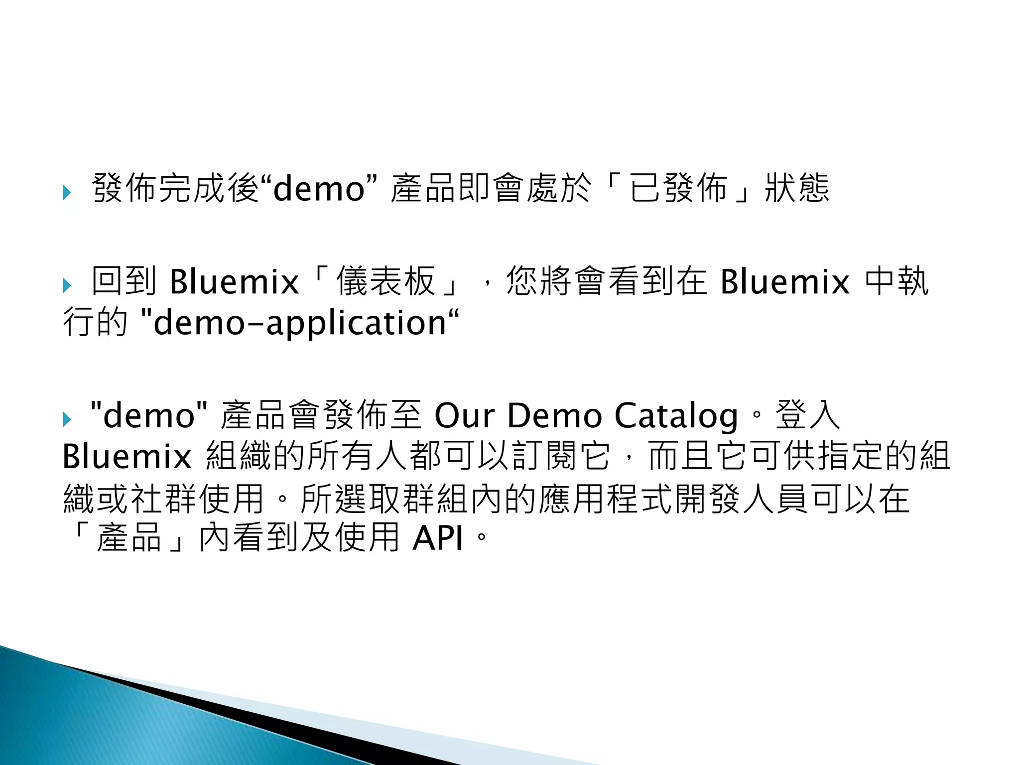  發佈完成後“demo” 產品即會處於「已發佈」狀態
 回到 Bluemix「儀表板」，您將會看到在 Bluemix 中執
行的 "demo-application“
 "demo" 產品會發佈至 Our Demo Catalog。登入
Bluemix 組織的所有人都可以訂閱它，而且它可供指定的組
織或社群使用。所選取群組內的應用程式開發人員可以在
「產品」內看到及使用 API。
 