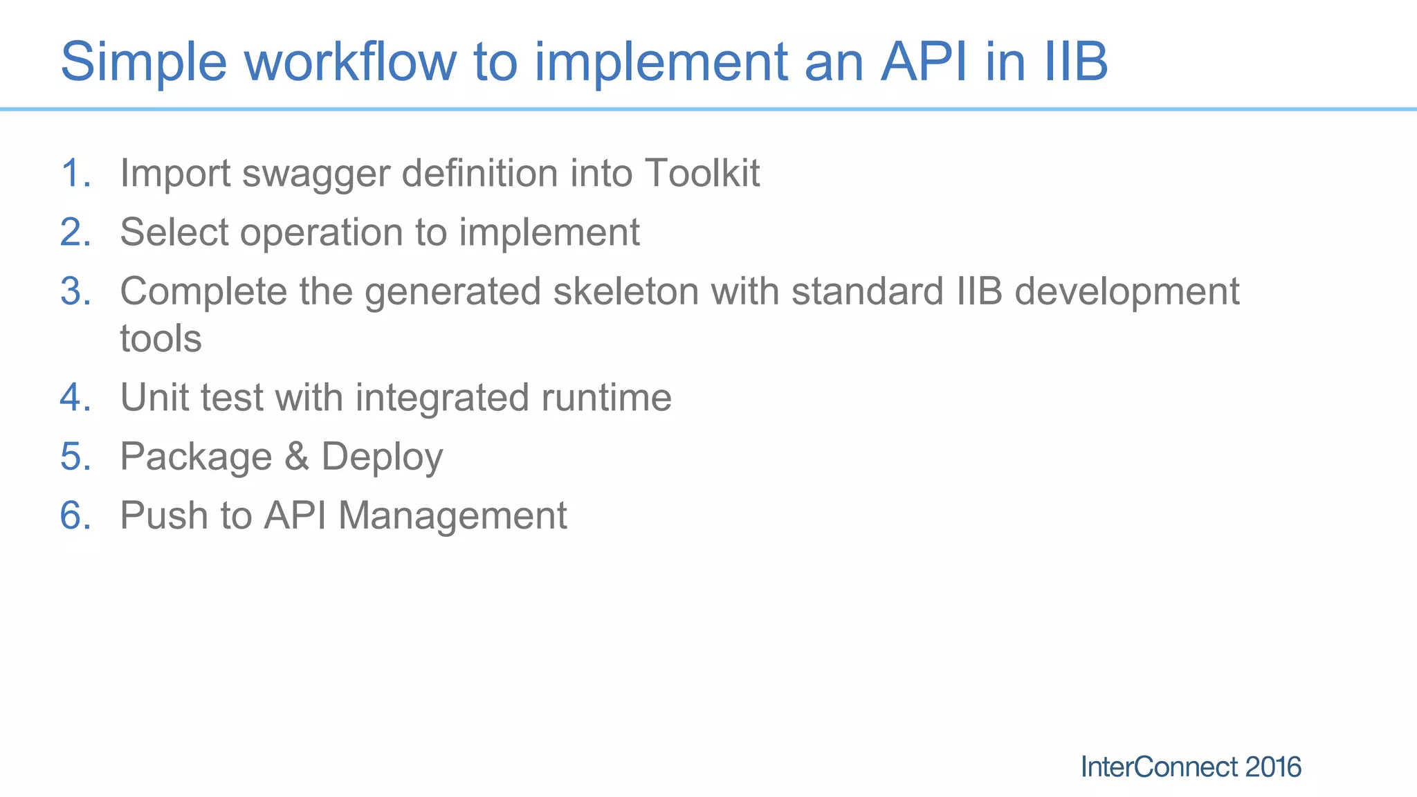 Simple workflow to implement an API in IIB
1. Import swagger definition into Toolkit
2. Select operation to implement
3. Complete the generated skeleton with standard IIB development
tools
4. Unit test with integrated runtime
5. Package & Deploy
6. Push to API Management
 
