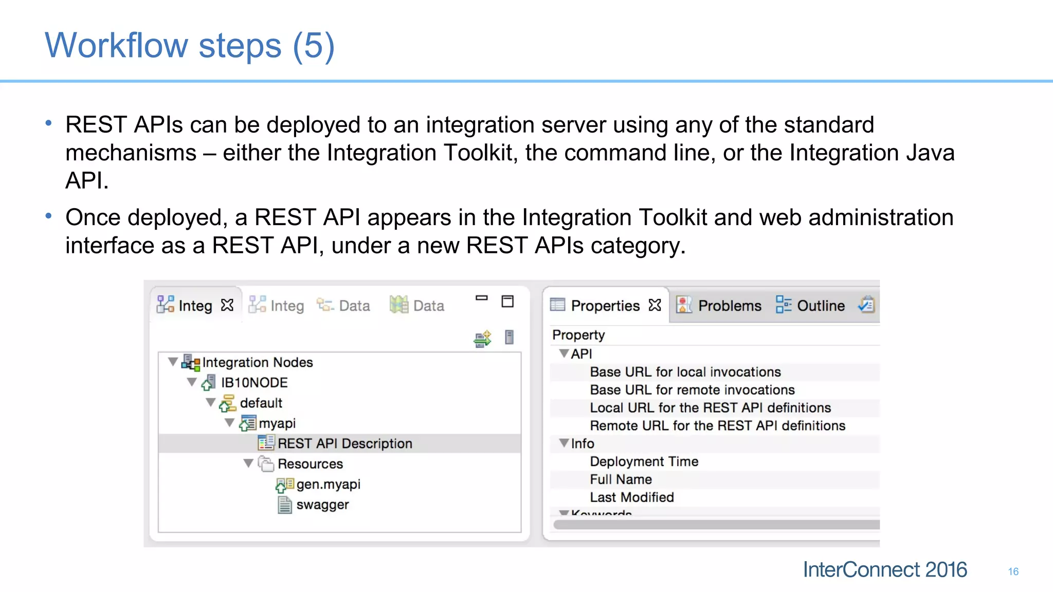 Workflow steps (5)
• REST APIs can be deployed to an integration server using any of the standard
mechanisms – either the Integration Toolkit, the command line, or the Integration Java
API.
• Once deployed, a REST API appears in the Integration Toolkit and web administration
interface as a REST API, under a new REST APIs category.
16
 