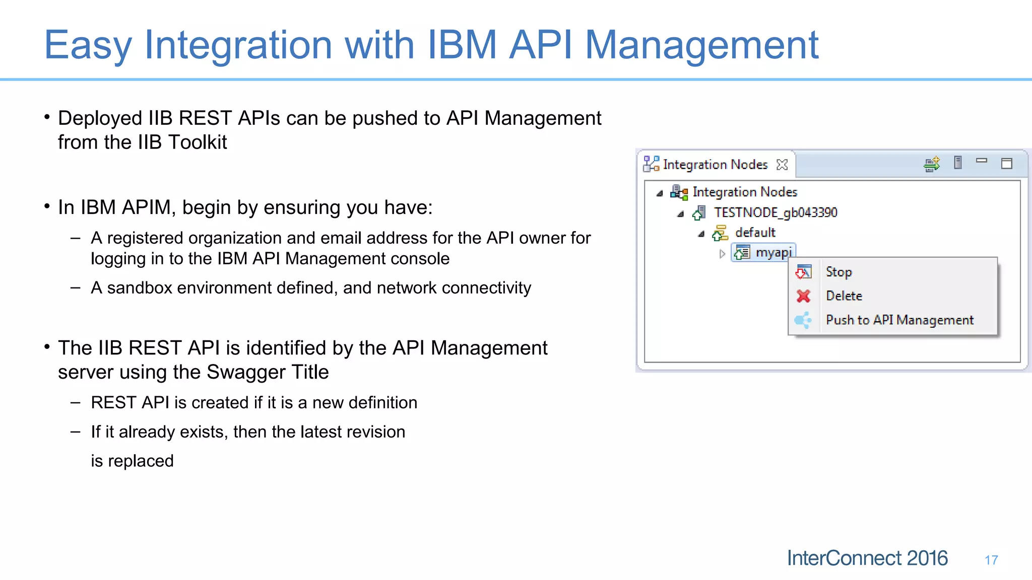 Easy Integration with IBM API Management
• Deployed IIB REST APIs can be pushed to API Management
from the IIB Toolkit
• In IBM APIM, begin by ensuring you have:
– A registered organization and email address for the API owner for
logging in to the IBM API Management console
– A sandbox environment defined, and network connectivity
• The IIB REST API is identified by the API Management
server using the Swagger Title
– REST API is created if it is a new definition
– If it already exists, then the latest revision
is replaced
17
 