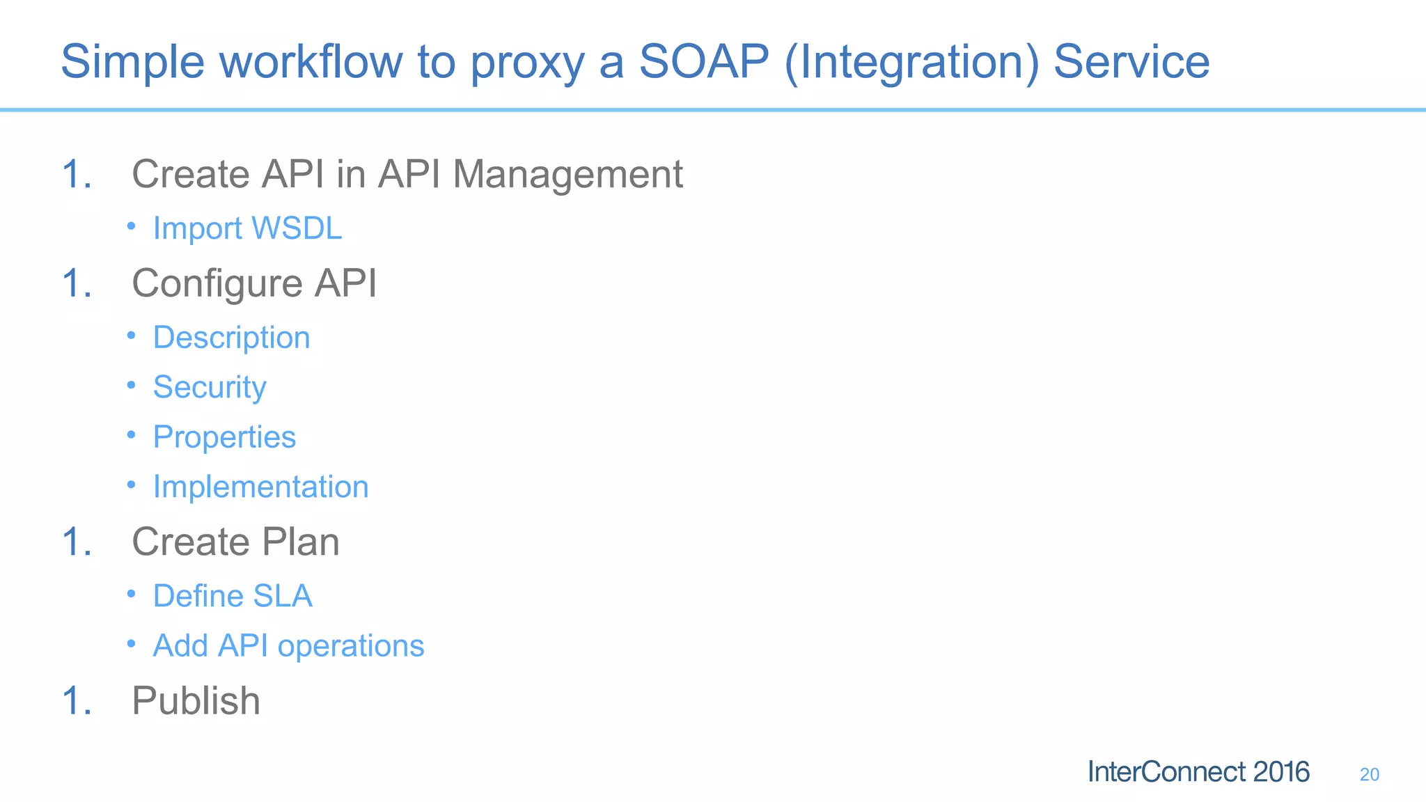 Simple workflow to proxy a SOAP (Integration) Service
1. Create API in API Management
• Import WSDL
1. Configure API
• Description
• Security
• Properties
• Implementation
1. Create Plan
• Define SLA
• Add API operations
1. Publish
20
 