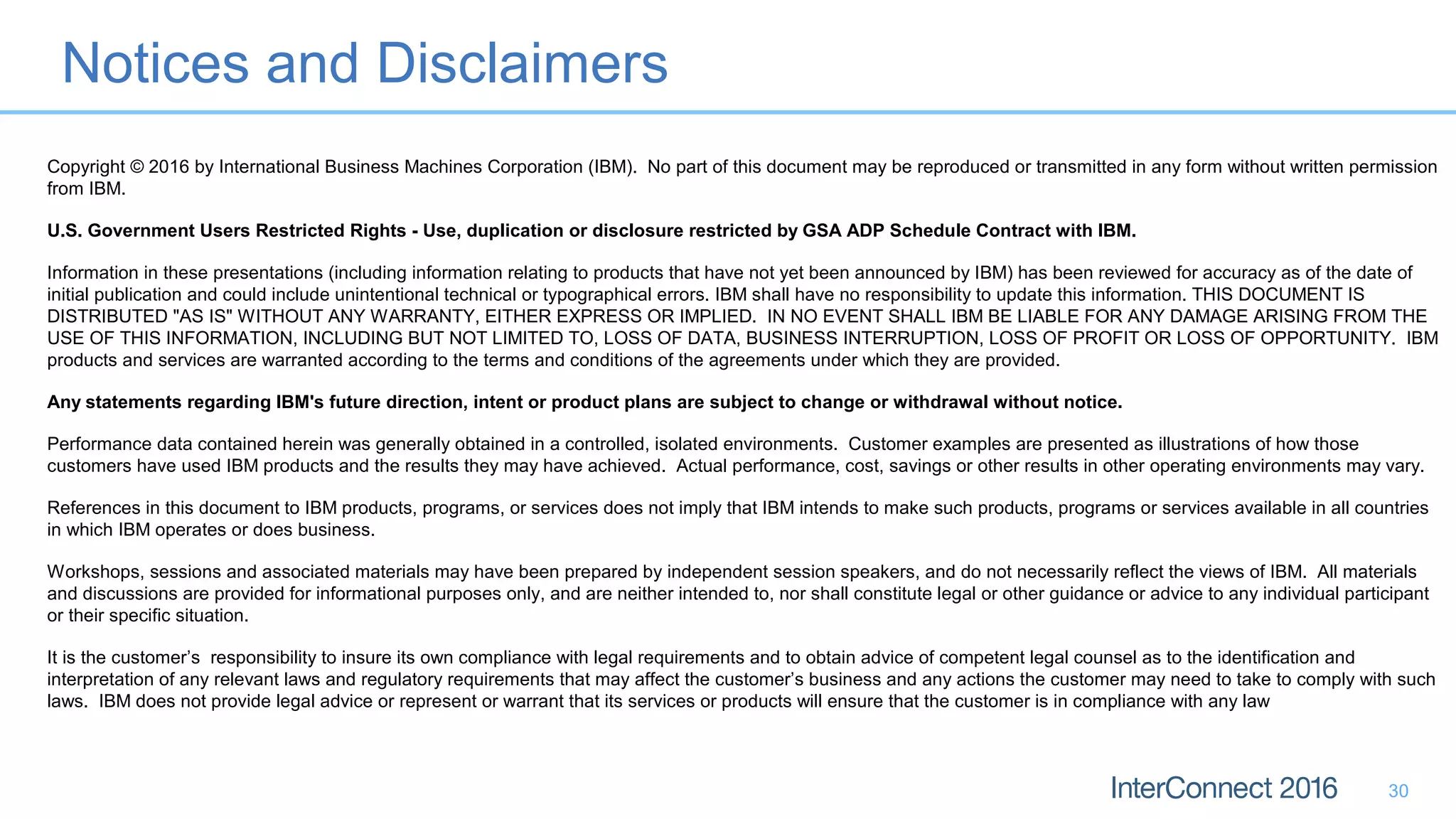 Notices and Disclaimers
30
Copyright © 2016 by International Business Machines Corporation (IBM). No part of this document may be reproduced or transmitted in any form without written permission
from IBM.
U.S. Government Users Restricted Rights - Use, duplication or disclosure restricted by GSA ADP Schedule Contract with IBM.
Information in these presentations (including information relating to products that have not yet been announced by IBM) has been reviewed for accuracy as of the date of
initial publication and could include unintentional technical or typographical errors. IBM shall have no responsibility to update this information. THIS DOCUMENT IS
DISTRIBUTED "AS IS" WITHOUT ANY WARRANTY, EITHER EXPRESS OR IMPLIED. IN NO EVENT SHALL IBM BE LIABLE FOR ANY DAMAGE ARISING FROM THE
USE OF THIS INFORMATION, INCLUDING BUT NOT LIMITED TO, LOSS OF DATA, BUSINESS INTERRUPTION, LOSS OF PROFIT OR LOSS OF OPPORTUNITY. IBM
products and services are warranted according to the terms and conditions of the agreements under which they are provided.
Any statements regarding IBM's future direction, intent or product plans are subject to change or withdrawal without notice.
Performance data contained herein was generally obtained in a controlled, isolated environments. Customer examples are presented as illustrations of how those
customers have used IBM products and the results they may have achieved. Actual performance, cost, savings or other results in other operating environments may vary.
References in this document to IBM products, programs, or services does not imply that IBM intends to make such products, programs or services available in all countries
in which IBM operates or does business.
Workshops, sessions and associated materials may have been prepared by independent session speakers, and do not necessarily reflect the views of IBM. All materials
and discussions are provided for informational purposes only, and are neither intended to, nor shall constitute legal or other guidance or advice to any individual participant
or their specific situation.
It is the customer’s responsibility to insure its own compliance with legal requirements and to obtain advice of competent legal counsel as to the identification and
interpretation of any relevant laws and regulatory requirements that may affect the customer’s business and any actions the customer may need to take to comply with such
laws. IBM does not provide legal advice or represent or warrant that its services or products will ensure that the customer is in compliance with any law
 