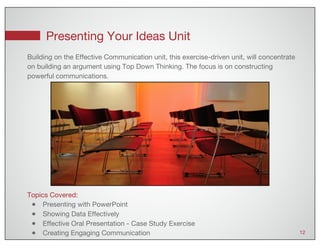 Presenting Your Ideas Unit
12
Topics Covered:
● Presenting with PowerPoint
● Showing Data Effectively
● Effective Oral Presentation - Case Study Exercise
● Creating Engaging Communication
Building on the Effective Communication unit, this exercise-driven unit, will concentrate
on building an argument using Top Down Thinking. The focus is on constructing
powerful communications.
 