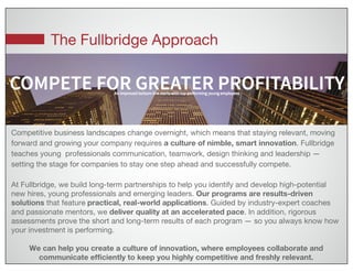 The Fullbridge Approach
Competitive business landscapes change overnight, which means that staying relevant, moving
forward and growing your company requires a culture of nimble, smart innovation. Fullbridge
teaches young professionals communication, teamwork, design thinking and leadership —
setting the stage for companies to stay one step ahead and successfully compete.
At Fullbridge, we build long-term partnerships to help you identify and develop high-potential
new hires, young professionals and emerging leaders. Our programs are results-driven
solutions that feature practical, real-world applications. Guided by industry-expert coaches
and passionate mentors, we deliver quality at an accelerated pace. In addition, rigorous
assessments prove the short and long-term results of each program — so you always know how
your investment is performing.
We can help you create a culture of innovation, where employees collaborate and
communicate efficiently to keep you highly competitive and freshly relevant.
 