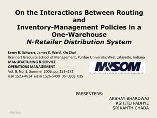 PRESENTERS: AKSHAY BHARDWAJ KSHITIJ PADHYE SRIKANTH CHADA 4/16/2009 On the Interactions Between Routing andInventory-Management Policies in a One-WarehouseN-Retailer Distribution System Leroy B. Schwarz, James E. Ward, Xin Zhai Krannert Graduate School of Management, Purdue University, West Lafayette, Indiana  MANUFACTURING & SERVICE			 OPERATIONS MANAGEMENT Vol. 8, No. 3, Summer 2006, pp. 253–272 issn 1523-4614  eissn 1526-5498  06  0803  025 