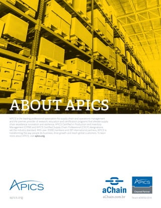 APICS is the leading professional association for supply chain and operations management 
and the premier provider of research, education and certification programs that elevate supply 
chain excellence, innovation and resilience. APICS Certified in Production and Inventory 
Management (CPIM) and APICS Certified Supply Chain Professional (CSCP) designations 
set the industry standard. With over 37,000 members and 287 international partners, APICS is 
transforming the way people do business, drive growth and reach global customers. To learn 
more about APICS, visit apics.org. 
ABOUT APICS 
apics.org aChain.com.br Stock #09050-2014 
