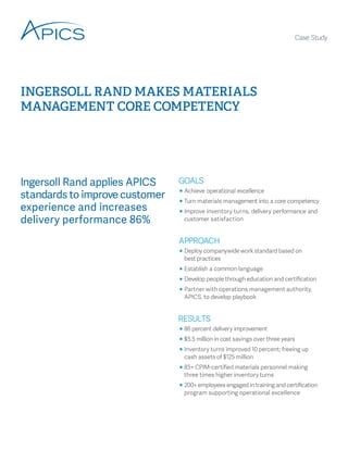 Ingersoll Rand applies APICS standards to improve customer experience and increases delivery performance 86% 
INGERSOLL RAND MAKES MATERIALS MANAGEMENT CORE COMPETENCY 
Case Study 
̥̥ 
Achieve operational excellence 
̥̥ 
Turn materials management into a core competency 
̥̥ 
Improve inventory turns, delivery performance and customer satisfaction 
̥̥ 
Deploy companywide work standard based on 
best practices 
̥̥ 
Establish a common language 
̥̥ 
Develop people through education and certification 
̥̥ 
Partner with operations management authority, APICS, to develop playbook 
̥̥ 
86 percent delivery improvement 
̥̥ 
$5.5 million in cost savings over three years 
̥̥ 
Inventory turns improved 10 percent; freeing up 
cash assets of $125 million 
̥̥ 
85+ CPIM-certified materials personnel making 
three times higher inventory turns 
̥̥ 
200+ employees engaged in training and certification program supporting operational excellence  