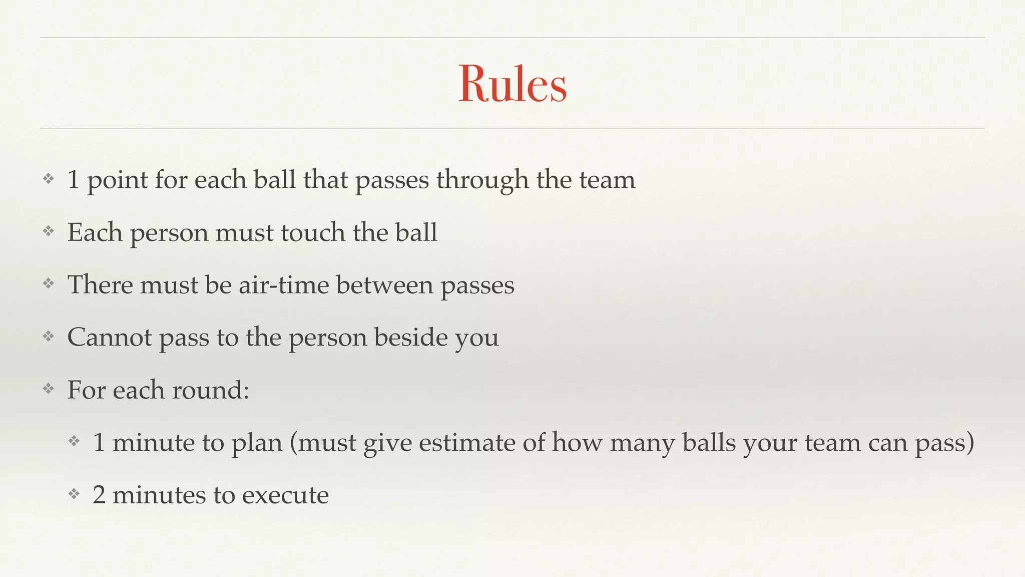 Rules
❖ 1 point for each ball that passes through the team
❖ Each person must touch the ball
❖ There must be air-time between passes
❖ Cannot pass to the person beside you
❖ For each round:
❖ 1 minute to plan (must give estimate of how many balls your team can pass)
❖ 2 minutes to execute
 