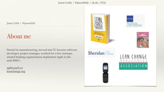 Jason Little | @jasonlittle | sli.do : S116
Jason Little | @jasonlittle
About me
Started in manufacturing, moved into IT, became software
developer, project manager, worked for a few startups,
started helping organizations implement Agile in the
mid-2000’s.
agilecoach.ca
leanchange.org
 