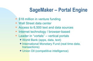 SageMaker – Portal Engine $18 million in venture funding Wall Street data center Access to 6,500 text and data sources Internet technology / browser-based Leader in “vortals” – vertical portals World Bank (apps, data, text) International Monetary Fund (real time data, transactions) Union Oil (competitive intelligence) 