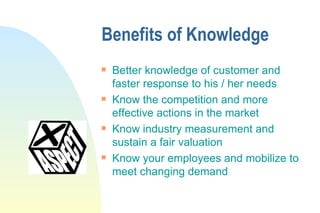 Benefits of Knowledge Better knowledge of customer and faster response to his / her needs Know the competition and more effective actions in the market Know industry measurement and sustain a fair valuation Know your employees and mobilize to meet changing demand 