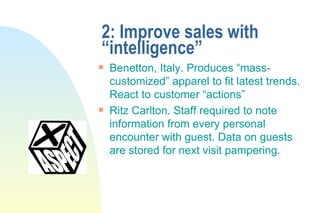 2: Improve sales with “intelligence” Benetton, Italy. Produces “mass-customized” apparel to fit latest trends. React to customer “actions” Ritz Carlton. Staff required to note information from every personal encounter with guest. Data on guests are stored for next visit pampering. 