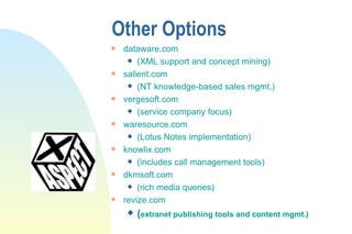 Other Options dataware.com  (XML support and concept mining) salient.com  (NT knowledge-based sales mgmt.) vergesoft.com (service company focus) waresource.com (Lotus Notes implementation) knowlix.com (includes call management tools) dkmsoft.com (rich media queries) revize.com ( extranet publishing tools and content mgmt.) 