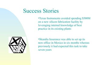 Success Stories Texas Instruments avoided spending $500M on a new silicon fabrication facility by leveraging internal knowledge of best practice in its existing plants Skandia Insurance was able to set up its new office in Mexico in six months whereas previously it had expected this task to take seven years 